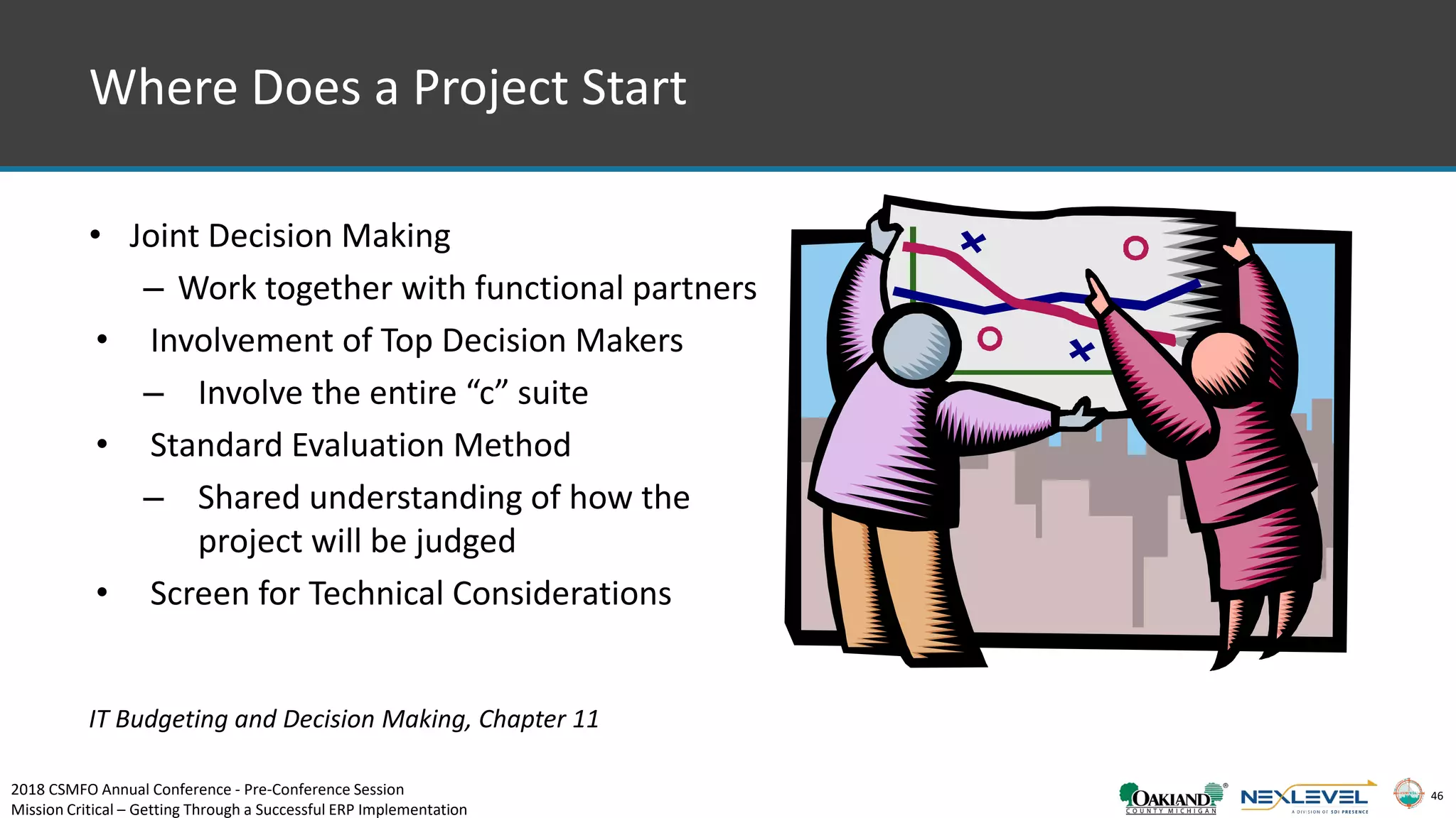46
Where Does a Project Start
• Joint Decision Making
– Work together with functional partners
• Involvement of Top Decision Makers
– Involve the entire “c” suite
• Standard Evaluation Method
– Shared understanding of how the
project will be judged
• Screen for Technical Considerations
IT Budgeting and Decision Making, Chapter 11
2018 CSMFO Annual Conference - Pre-Conference Session
Mission Critical – Getting Through a Successful ERP Implementation
 