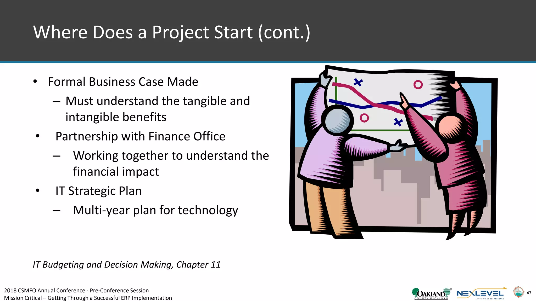 47
Where Does a Project Start (cont.)
• Formal Business Case Made
– Must understand the tangible and
intangible benefits
• Partnership with Finance Office
– Working together to understand the
financial impact
• IT Strategic Plan
– Multi-year plan for technology
IT Budgeting and Decision Making, Chapter 11
2018 CSMFO Annual Conference - Pre-Conference Session
Mission Critical – Getting Through a Successful ERP Implementation
 