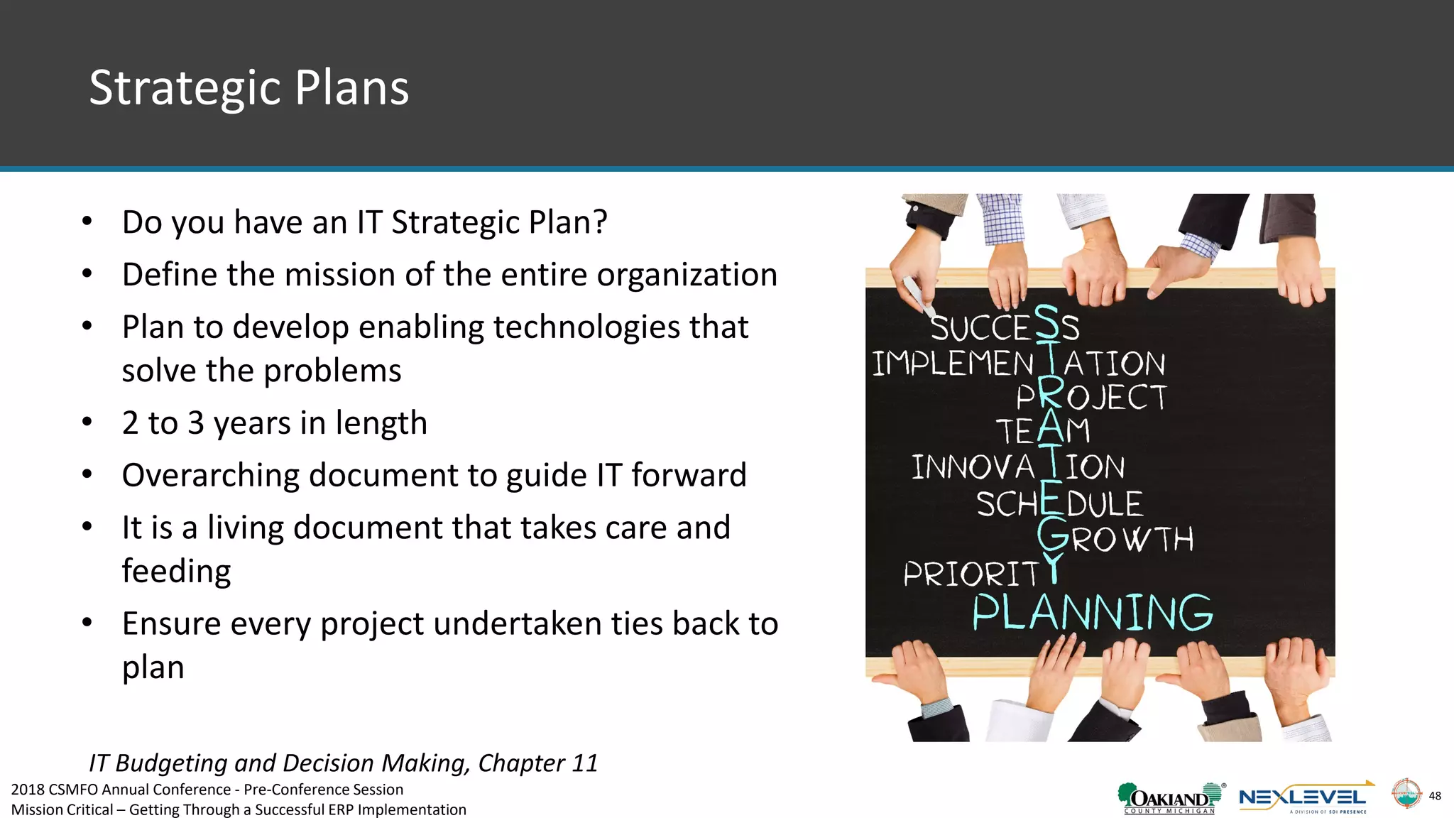 48
Strategic Plans
• Do you have an IT Strategic Plan?
• Define the mission of the entire organization
• Plan to develop enabling technologies that
solve the problems
• 2 to 3 years in length
• Overarching document to guide IT forward
• It is a living document that takes care and
feeding
• Ensure every project undertaken ties back to
plan
IT Budgeting and Decision Making, Chapter 11
2018 CSMFO Annual Conference - Pre-Conference Session
Mission Critical – Getting Through a Successful ERP Implementation
 