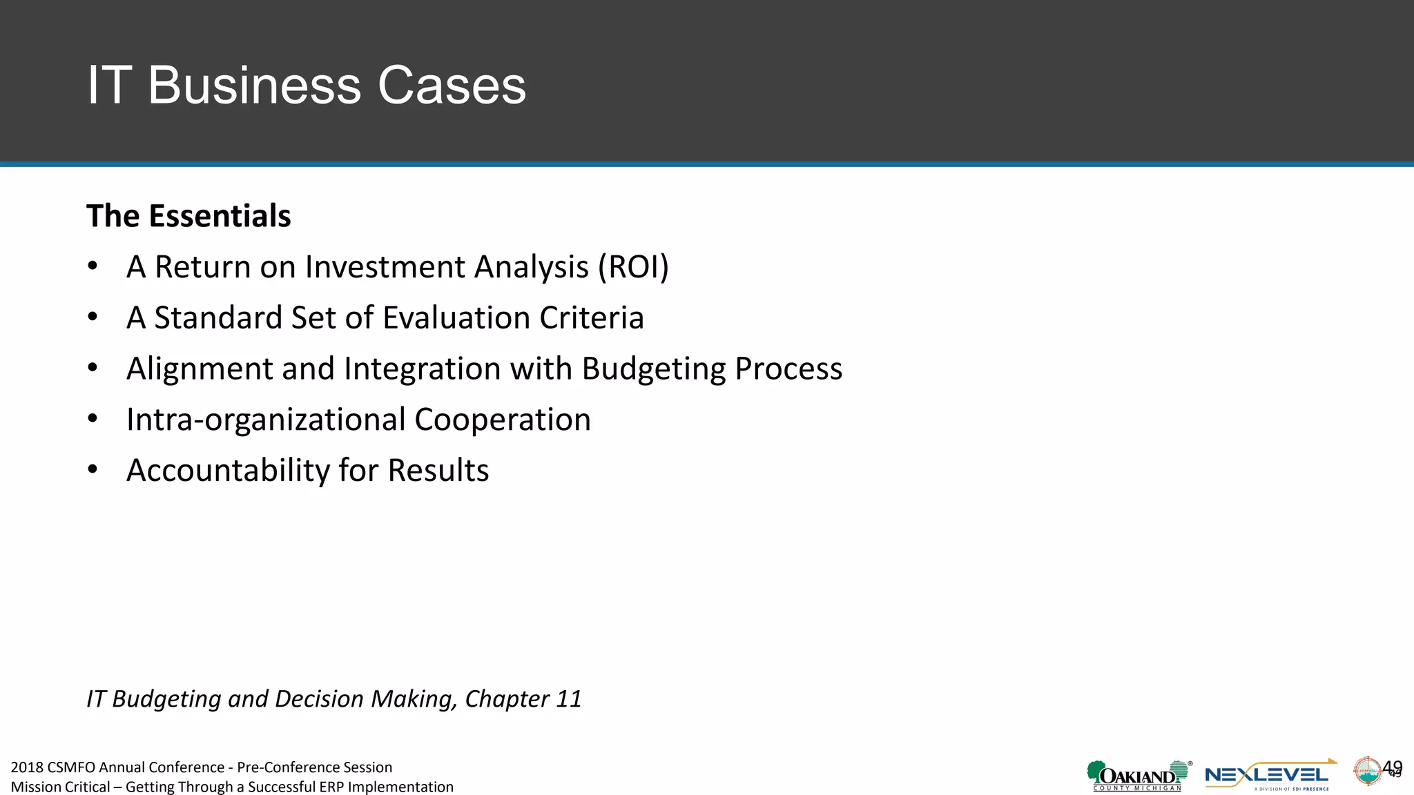 49
IT Business Cases
The Essentials
• A Return on Investment Analysis (ROI)
• A Standard Set of Evaluation Criteria
• Alignment and Integration with Budgeting Process
• Intra-organizational Cooperation
• Accountability for Results
49
IT Budgeting and Decision Making, Chapter 11
2018 CSMFO Annual Conference - Pre-Conference Session
Mission Critical – Getting Through a Successful ERP Implementation
 
