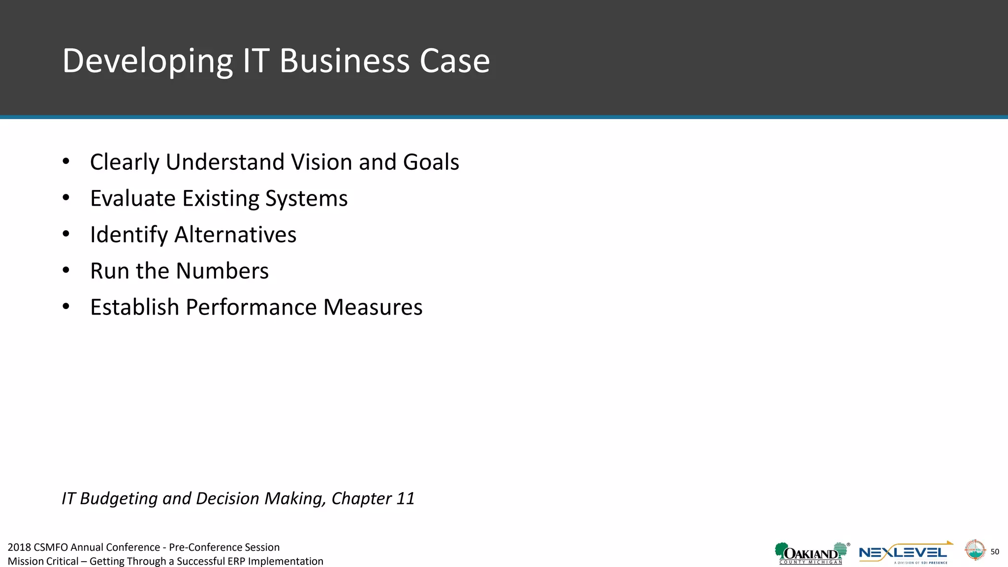 50
Developing IT Business Case
• Clearly Understand Vision and Goals
• Evaluate Existing Systems
• Identify Alternatives
• Run the Numbers
• Establish Performance Measures
IT Budgeting and Decision Making, Chapter 11
2018 CSMFO Annual Conference - Pre-Conference Session
Mission Critical – Getting Through a Successful ERP Implementation
 