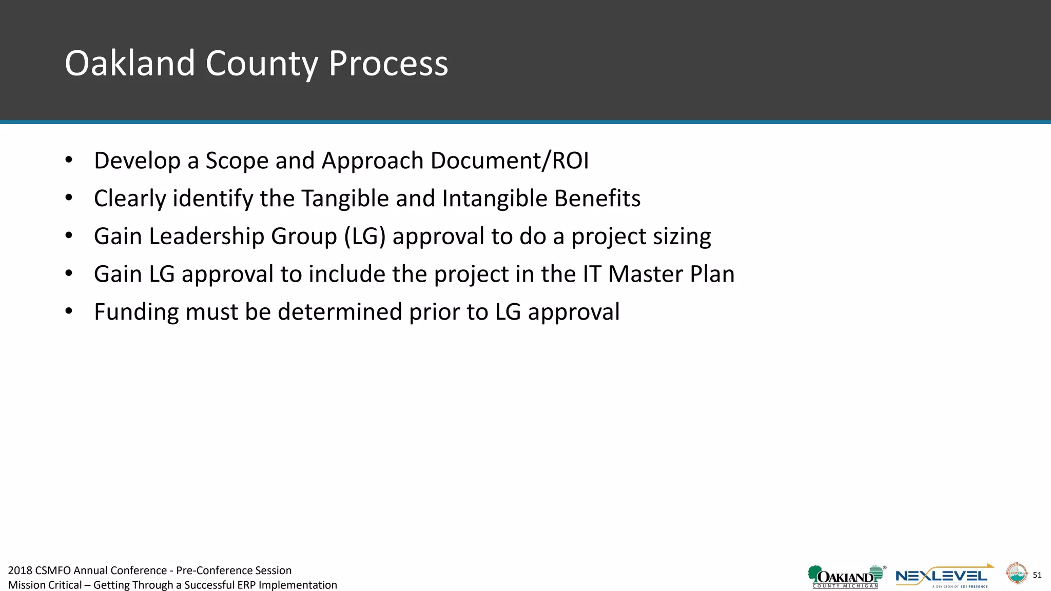 51
Oakland County Process
• Develop a Scope and Approach Document/ROI
• Clearly identify the Tangible and Intangible Benefits
• Gain Leadership Group (LG) approval to do a project sizing
• Gain LG approval to include the project in the IT Master Plan
• Funding must be determined prior to LG approval
2018 CSMFO Annual Conference - Pre-Conference Session
Mission Critical – Getting Through a Successful ERP Implementation
 