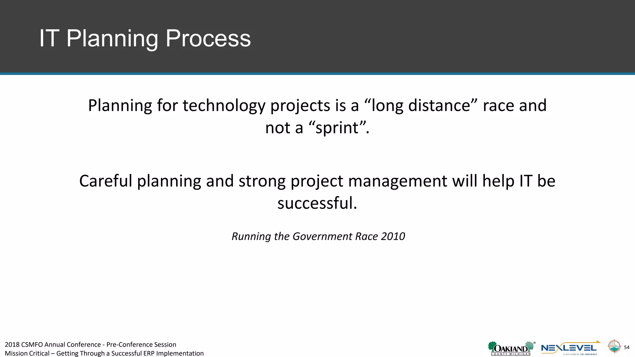 54
IT Planning Process
Planning for technology projects is a “long distance” race and
not a “sprint”.
Careful planning and strong project management will help IT be
successful.
Running the Government Race 2010
2018 CSMFO Annual Conference - Pre-Conference Session
Mission Critical – Getting Through a Successful ERP Implementation
 