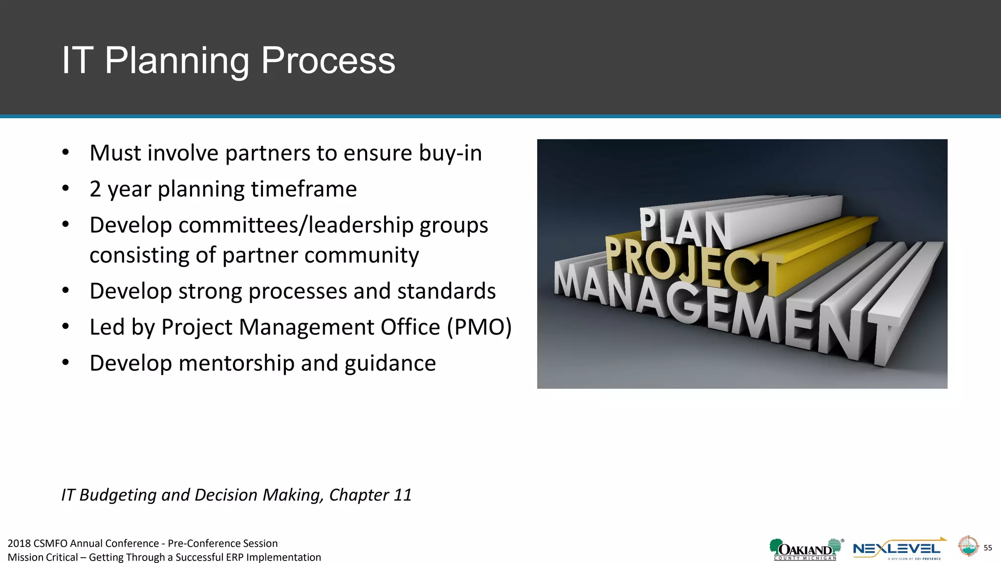 55
IT Planning Process
• Must involve partners to ensure buy-in
• 2 year planning timeframe
• Develop committees/leadership groups
consisting of partner community
• Develop strong processes and standards
• Led by Project Management Office (PMO)
• Develop mentorship and guidance
IT Budgeting and Decision Making, Chapter 11
2018 CSMFO Annual Conference - Pre-Conference Session
Mission Critical – Getting Through a Successful ERP Implementation
 
