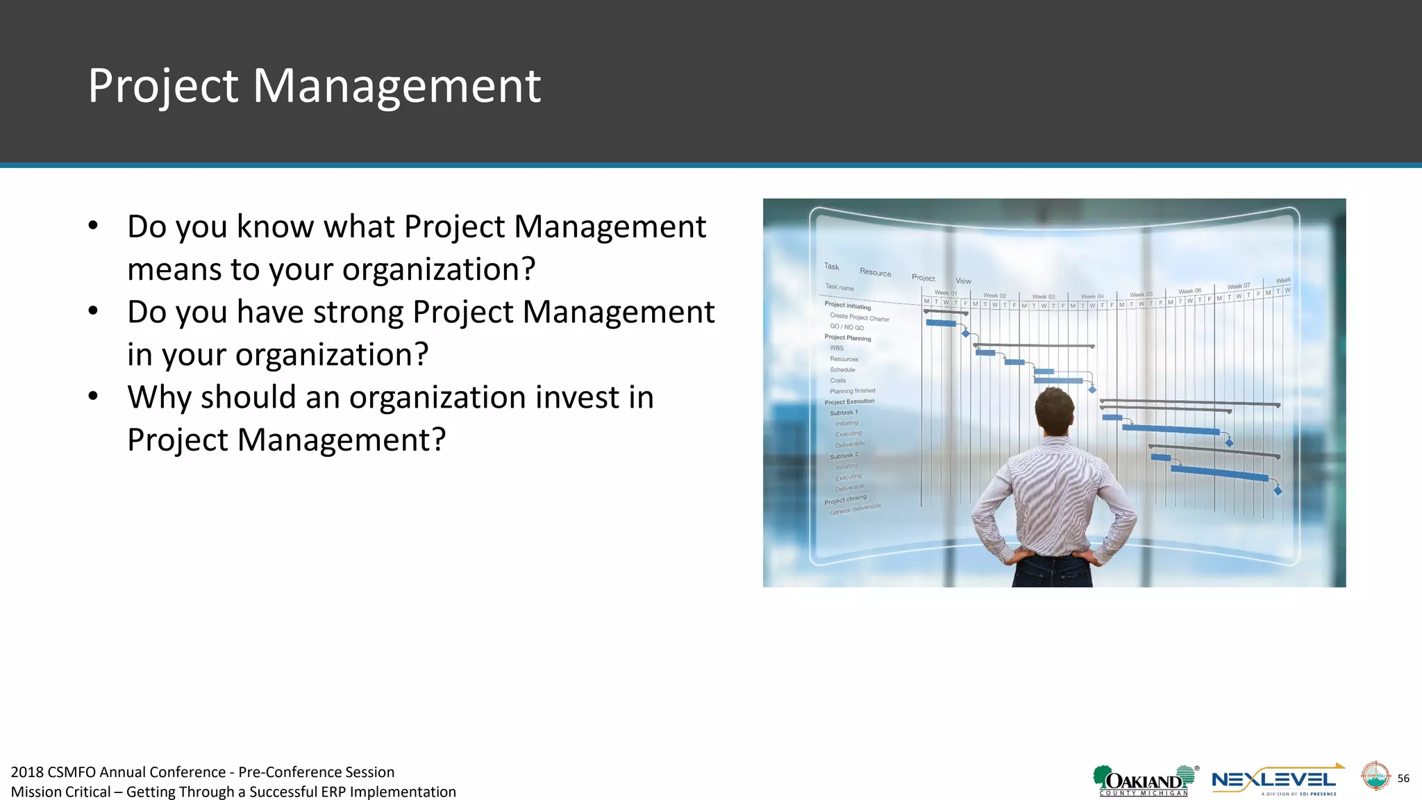 56
Project Management
• Do you know what Project Management
means to your organization?
• Do you have strong Project Management
in your organization?
• Why should an organization invest in
Project Management?
2018 CSMFO Annual Conference - Pre-Conference Session
Mission Critical – Getting Through a Successful ERP Implementation
 