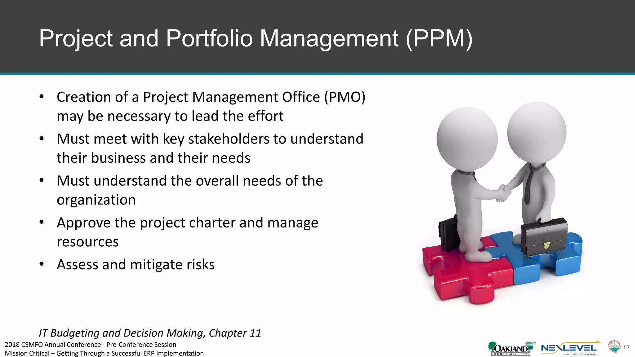 57
Project and Portfolio Management (PPM)
• Creation of a Project Management Office (PMO)
may be necessary to lead the effort
• Must meet with key stakeholders to understand
their business and their needs
• Must understand the overall needs of the
organization
• Approve the project charter and manage
resources
• Assess and mitigate risks
IT Budgeting and Decision Making, Chapter 11
2018 CSMFO Annual Conference - Pre-Conference Session
Mission Critical – Getting Through a Successful ERP Implementation
 