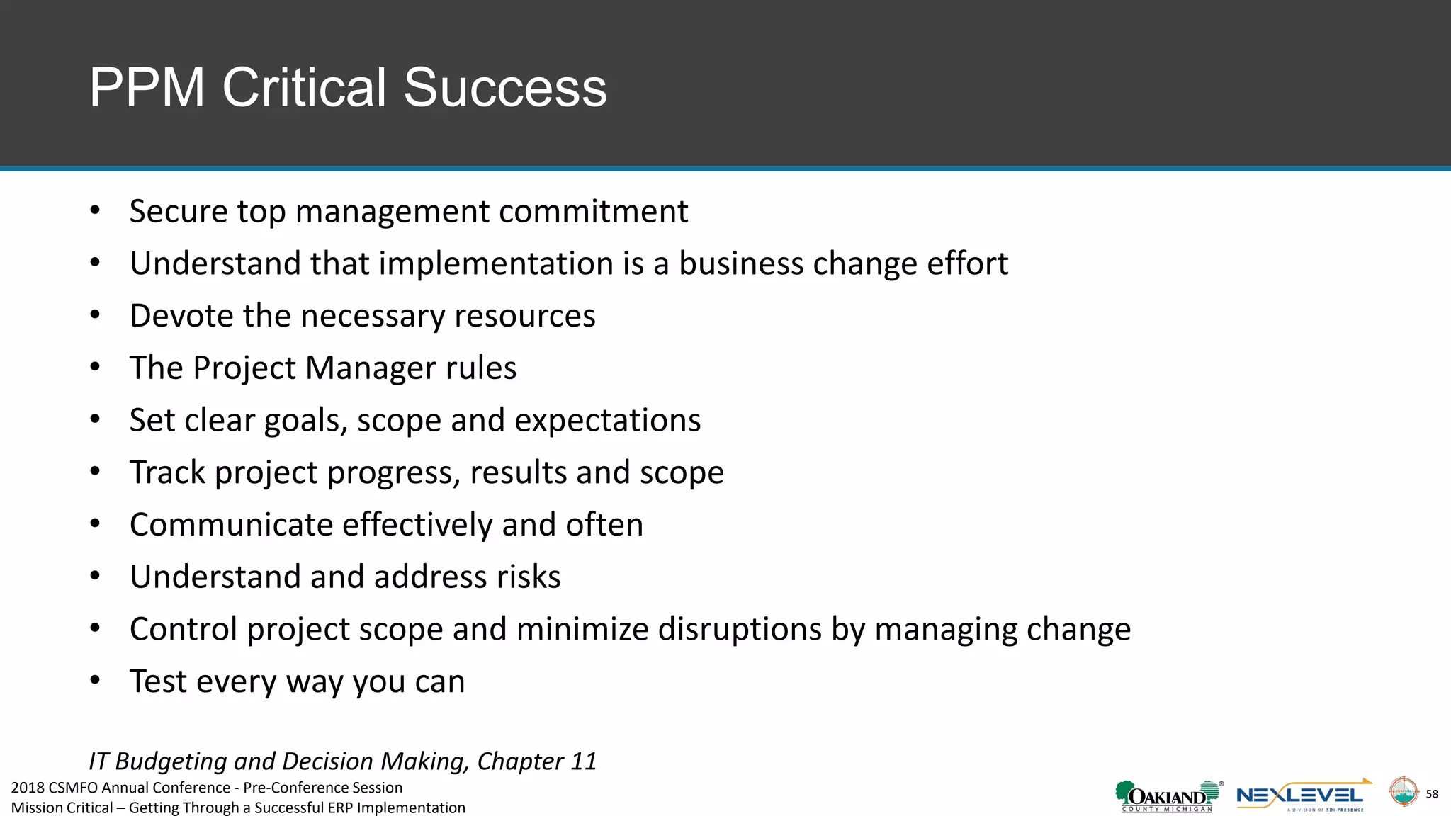 58
PPM Critical Success
• Secure top management commitment
• Understand that implementation is a business change effort
• Devote the necessary resources
• The Project Manager rules
• Set clear goals, scope and expectations
• Track project progress, results and scope
• Communicate effectively and often
• Understand and address risks
• Control project scope and minimize disruptions by managing change
• Test every way you can
IT Budgeting and Decision Making, Chapter 11
2018 CSMFO Annual Conference - Pre-Conference Session
Mission Critical – Getting Through a Successful ERP Implementation
 