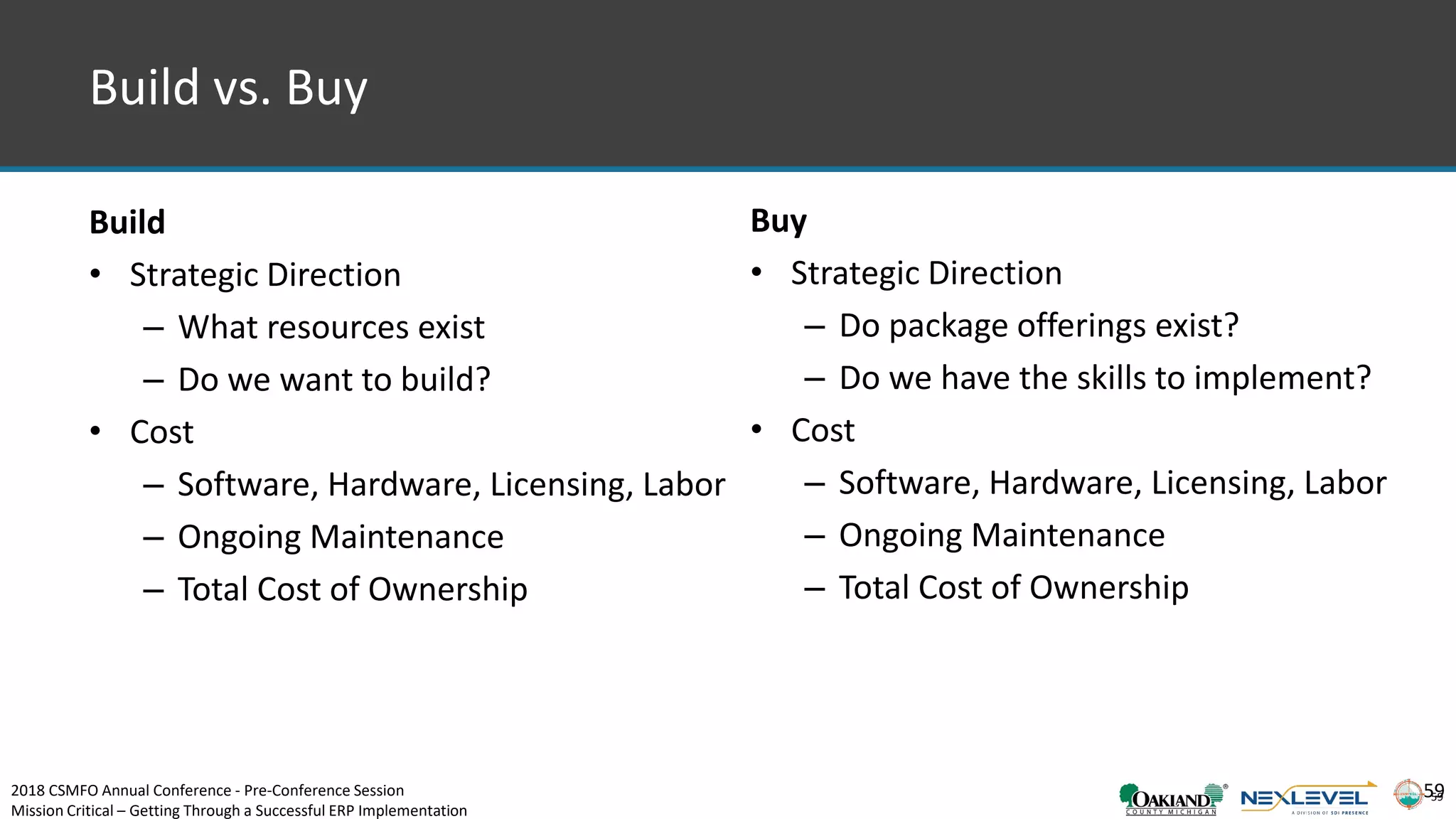 59
Build vs. Buy
59
Build
• Strategic Direction
– What resources exist
– Do we want to build?
• Cost
– Software, Hardware, Licensing, Labor
– Ongoing Maintenance
– Total Cost of Ownership
Buy
• Strategic Direction
– Do package offerings exist?
– Do we have the skills to implement?
• Cost
– Software, Hardware, Licensing, Labor
– Ongoing Maintenance
– Total Cost of Ownership
2018 CSMFO Annual Conference - Pre-Conference Session
Mission Critical – Getting Through a Successful ERP Implementation
 