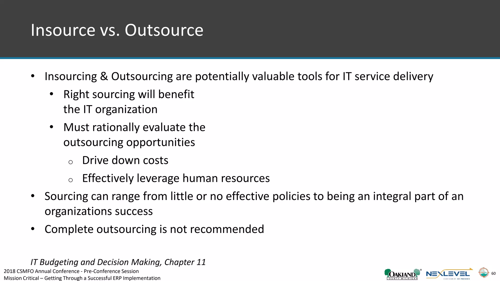 60
Insource vs. Outsource
• Insourcing & Outsourcing are potentially valuable tools for IT service delivery
• Right sourcing will benefit
the IT organization
• Must rationally evaluate the
outsourcing opportunities
o Drive down costs
o Effectively leverage human resources
• Sourcing can range from little or no effective policies to being an integral part of an
organizations success
• Complete outsourcing is not recommended
IT Budgeting and Decision Making, Chapter 11
2018 CSMFO Annual Conference - Pre-Conference Session
Mission Critical – Getting Through a Successful ERP Implementation
 