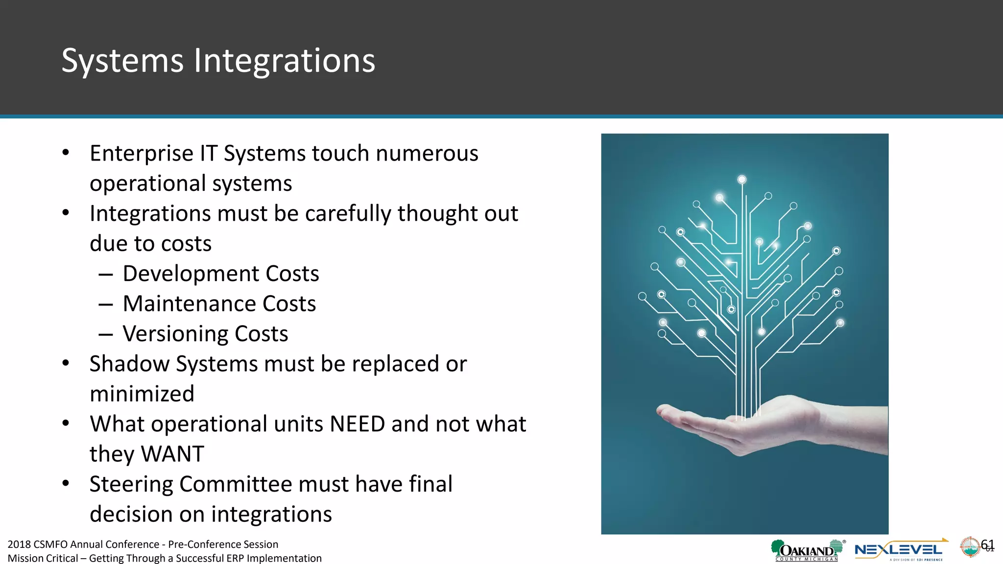 61
Systems Integrations
• Enterprise IT Systems touch numerous
operational systems
• Integrations must be carefully thought out
due to costs
– Development Costs
– Maintenance Costs
– Versioning Costs
• Shadow Systems must be replaced or
minimized
• What operational units NEED and not what
they WANT
• Steering Committee must have final
decision on integrations
612018 CSMFO Annual Conference - Pre-Conference Session
Mission Critical – Getting Through a Successful ERP Implementation
 
