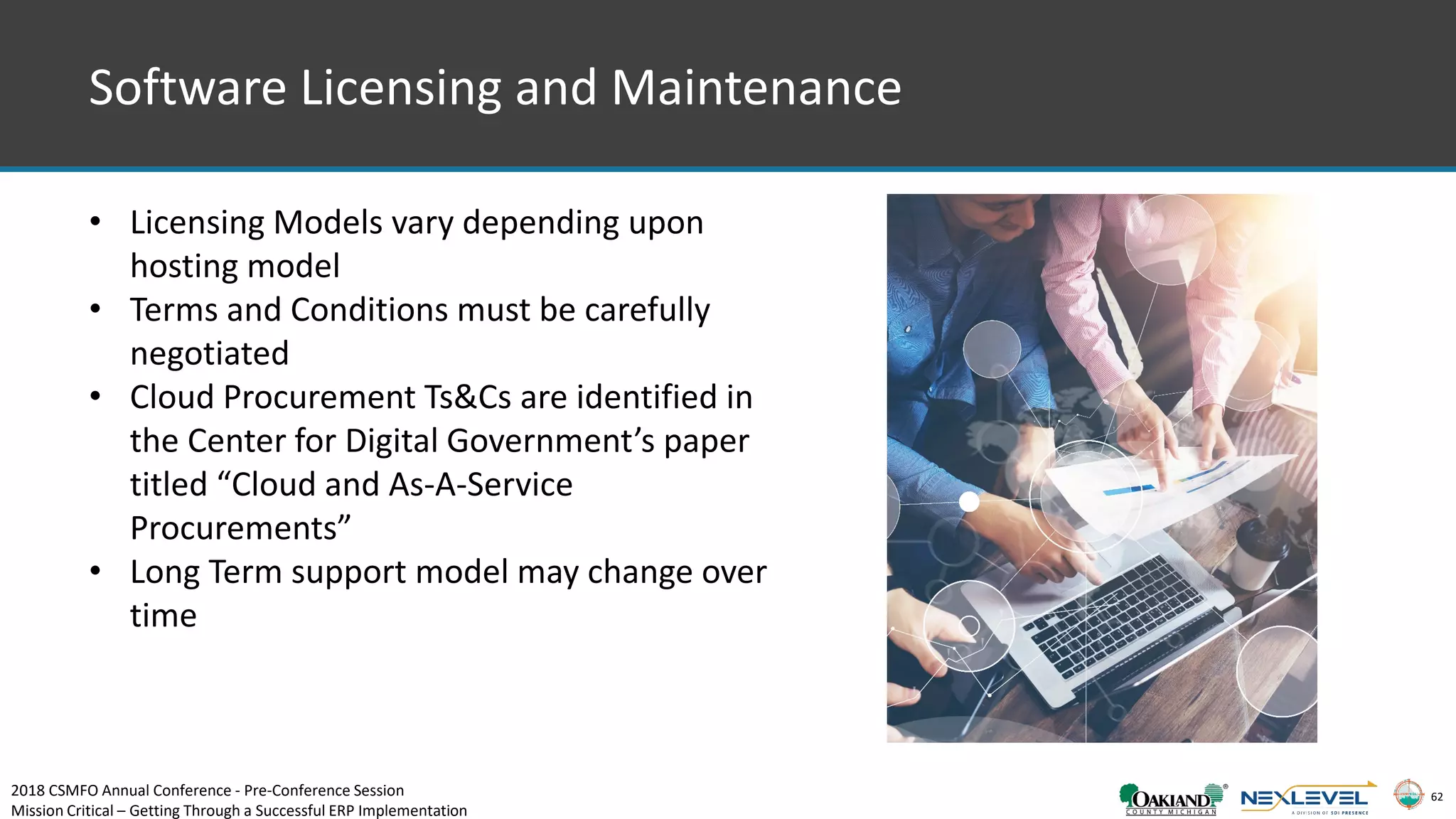 62
Software Licensing and Maintenance
• Licensing Models vary depending upon
hosting model
• Terms and Conditions must be carefully
negotiated
• Cloud Procurement Ts&Cs are identified in
the Center for Digital Government’s paper
titled “Cloud and As-A-Service
Procurements”
• Long Term support model may change over
time
2018 CSMFO Annual Conference - Pre-Conference Session
Mission Critical – Getting Through a Successful ERP Implementation
 