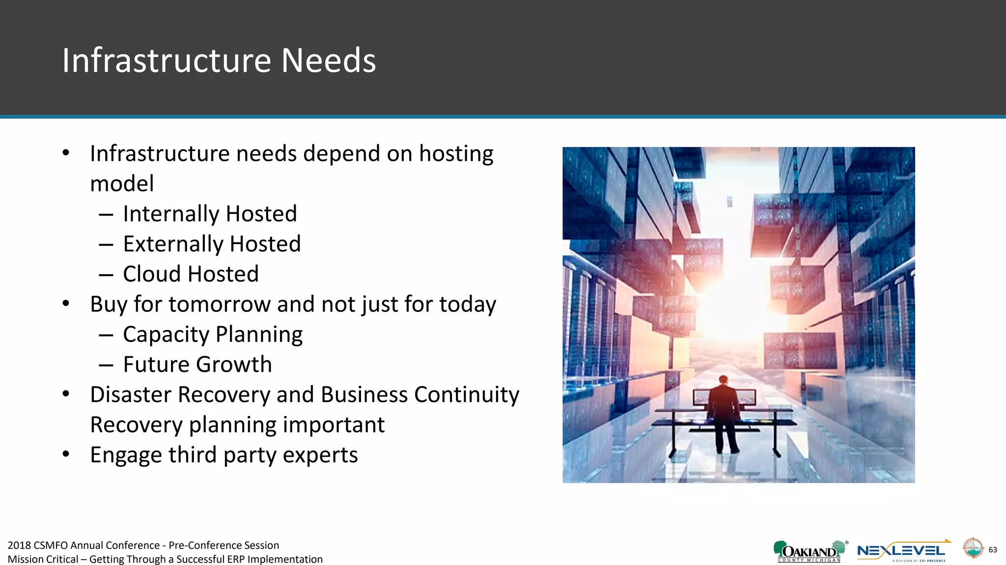 63
Infrastructure Needs
• Infrastructure needs depend on hosting
model
– Internally Hosted
– Externally Hosted
– Cloud Hosted
• Buy for tomorrow and not just for today
– Capacity Planning
– Future Growth
• Disaster Recovery and Business Continuity
Recovery planning important
• Engage third party experts
2018 CSMFO Annual Conference - Pre-Conference Session
Mission Critical – Getting Through a Successful ERP Implementation
 