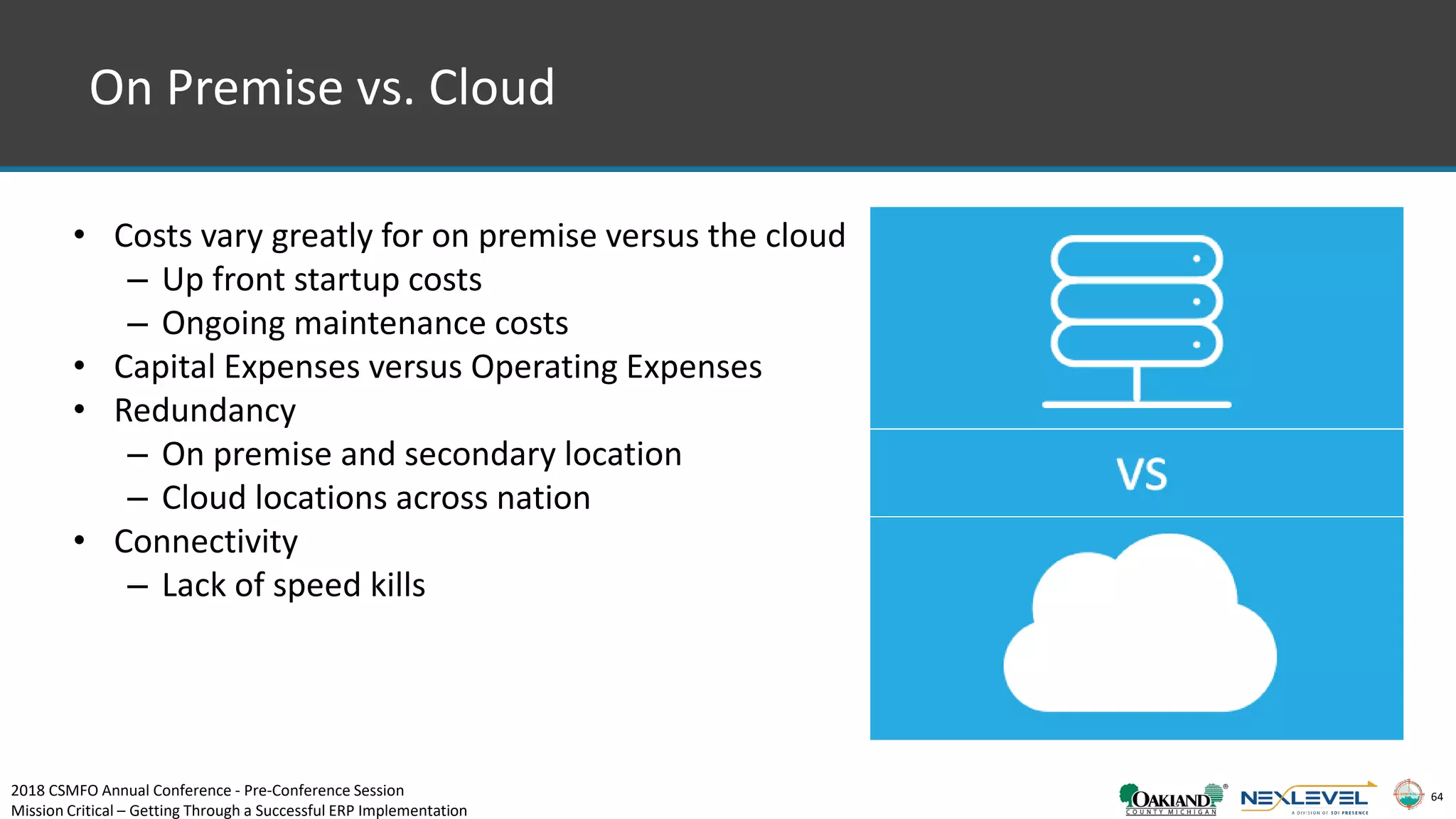 64
On Premise vs. Cloud
• Costs vary greatly for on premise versus the cloud
– Up front startup costs
– Ongoing maintenance costs
• Capital Expenses versus Operating Expenses
• Redundancy
– On premise and secondary location
– Cloud locations across nation
• Connectivity
– Lack of speed kills
2018 CSMFO Annual Conference - Pre-Conference Session
Mission Critical – Getting Through a Successful ERP Implementation
 
