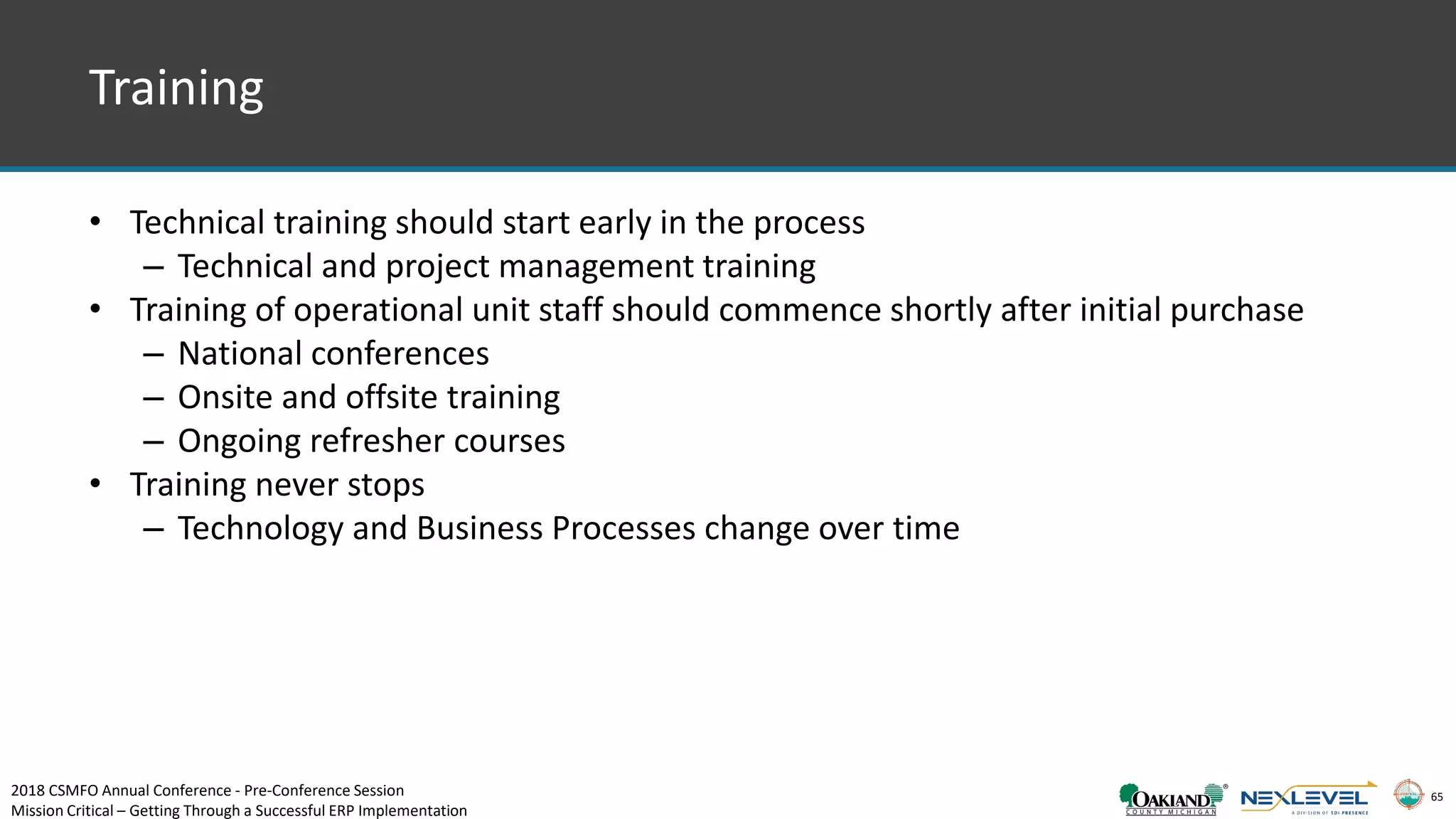 65
Training
• Technical training should start early in the process
– Technical and project management training
• Training of operational unit staff should commence shortly after initial purchase
– National conferences
– Onsite and offsite training
– Ongoing refresher courses
• Training never stops
– Technology and Business Processes change over time
2018 CSMFO Annual Conference - Pre-Conference Session
Mission Critical – Getting Through a Successful ERP Implementation
 