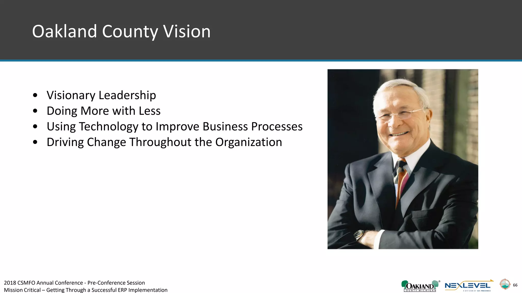 66
Oakland County Vision
• Visionary Leadership
• Doing More with Less
• Using Technology to Improve Business Processes
• Driving Change Throughout the Organization
2018 CSMFO Annual Conference - Pre-Conference Session
Mission Critical – Getting Through a Successful ERP Implementation
 