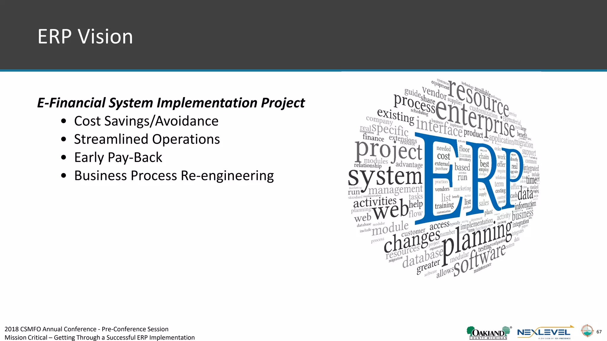 67
ERP Vision
E-Financial System Implementation Project
• Cost Savings/Avoidance
• Streamlined Operations
• Early Pay-Back
• Business Process Re-engineering
2018 CSMFO Annual Conference - Pre-Conference Session
Mission Critical – Getting Through a Successful ERP Implementation
 