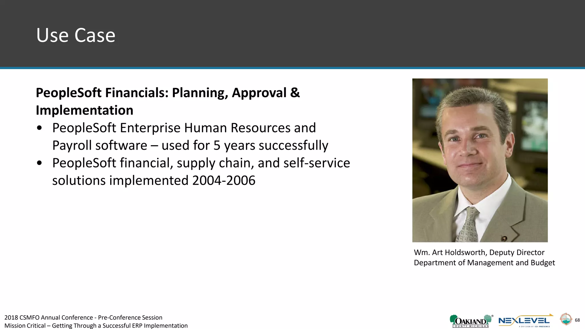 68
Use Case
PeopleSoft Financials: Planning, Approval &
Implementation
• PeopleSoft Enterprise Human Resources and
Payroll software – used for 5 years successfully
• PeopleSoft financial, supply chain, and self-service
solutions implemented 2004-2006
Wm. Art Holdsworth, Deputy Director
Department of Management and Budget
2018 CSMFO Annual Conference - Pre-Conference Session
Mission Critical – Getting Through a Successful ERP Implementation
 