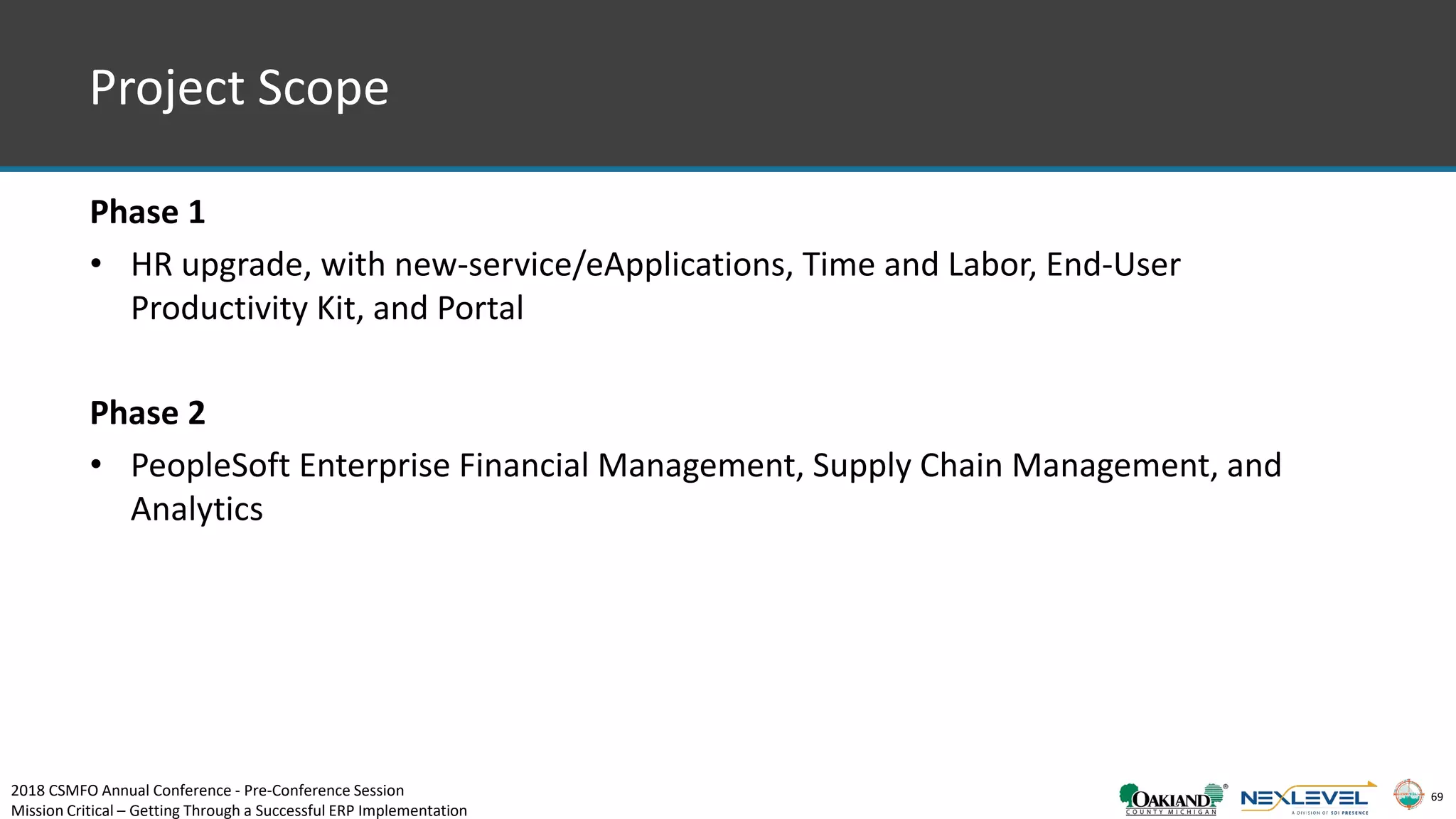 69
Project Scope
Phase 1
• HR upgrade, with new-service/eApplications, Time and Labor, End-User
Productivity Kit, and Portal
Phase 2
• PeopleSoft Enterprise Financial Management, Supply Chain Management, and
Analytics
2018 CSMFO Annual Conference - Pre-Conference Session
Mission Critical – Getting Through a Successful ERP Implementation
 