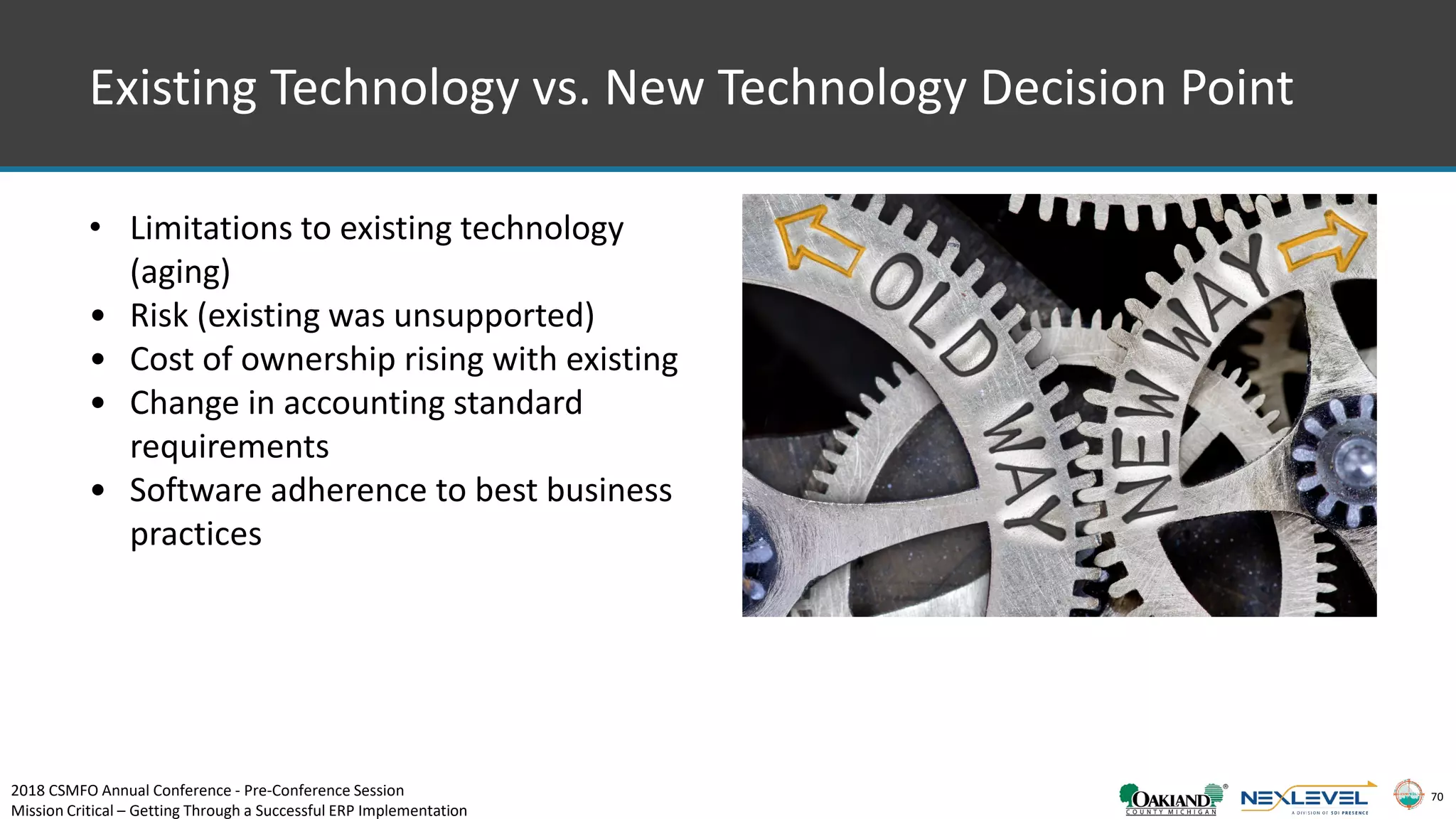 70
Existing Technology vs. New Technology Decision Point
• Limitations to existing technology
(aging)
• Risk (existing was unsupported)
• Cost of ownership rising with existing
• Change in accounting standard
requirements
• Software adherence to best business
practices
2018 CSMFO Annual Conference - Pre-Conference Session
Mission Critical – Getting Through a Successful ERP Implementation
 