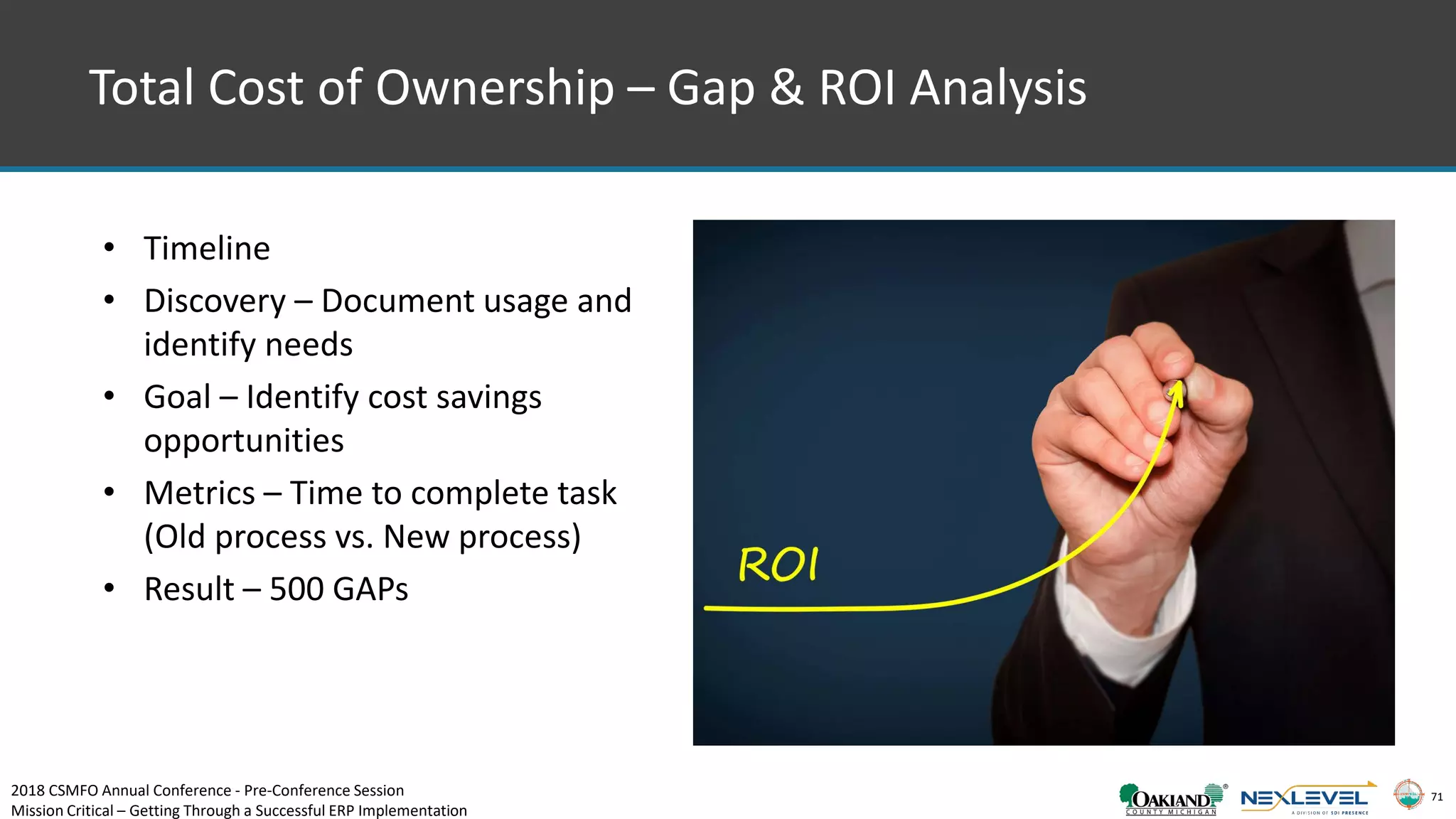 71
Total Cost of Ownership – Gap & ROI Analysis
• Timeline
• Discovery – Document usage and
identify needs
• Goal – Identify cost savings
opportunities
• Metrics – Time to complete task
(Old process vs. New process)
• Result – 500 GAPs
2018 CSMFO Annual Conference - Pre-Conference Session
Mission Critical – Getting Through a Successful ERP Implementation
 