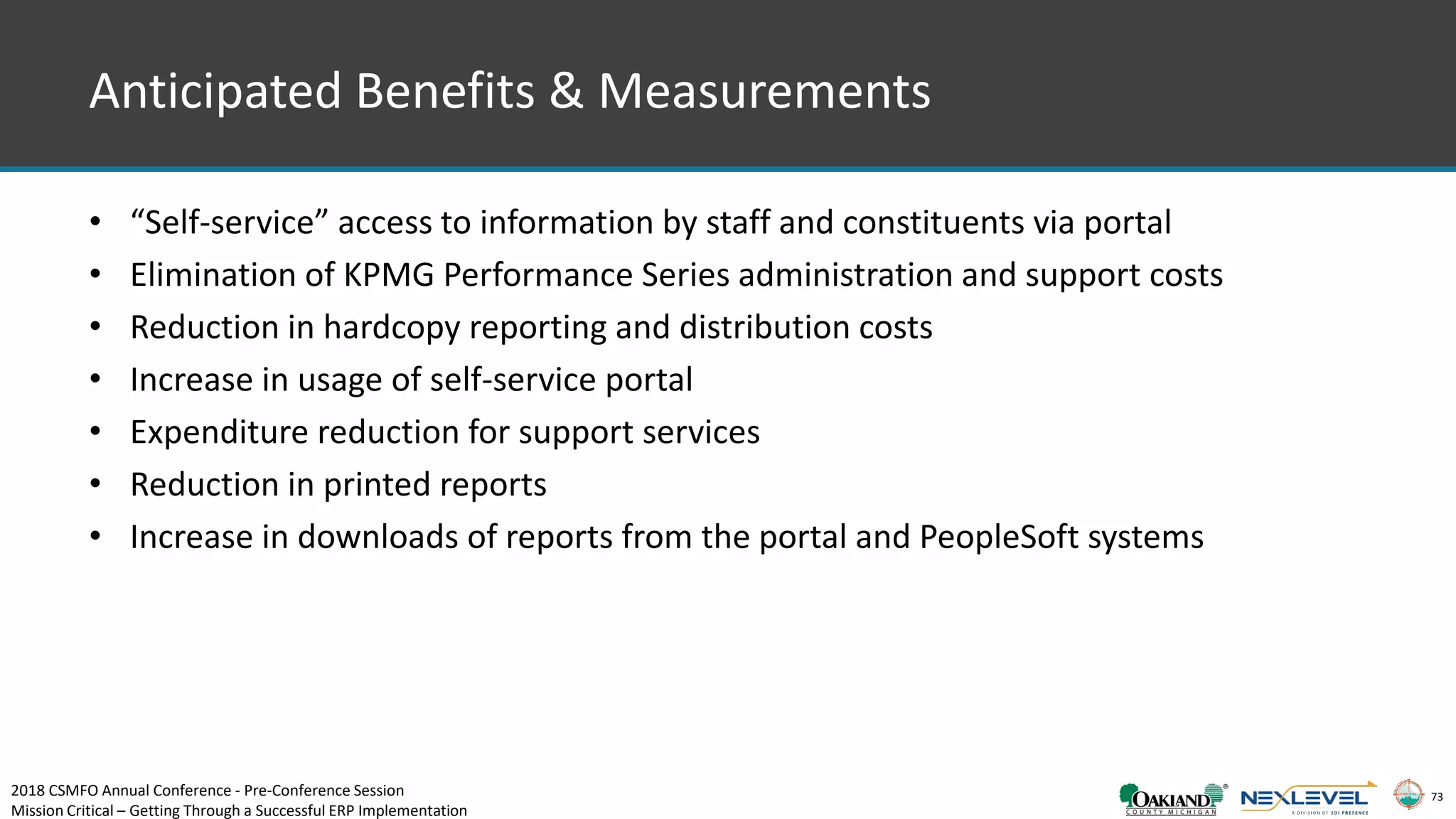 73
Anticipated Benefits & Measurements
• “Self-service” access to information by staff and constituents via portal
• Elimination of KPMG Performance Series administration and support costs
• Reduction in hardcopy reporting and distribution costs
• Increase in usage of self-service portal
• Expenditure reduction for support services
• Reduction in printed reports
• Increase in downloads of reports from the portal and PeopleSoft systems
2018 CSMFO Annual Conference - Pre-Conference Session
Mission Critical – Getting Through a Successful ERP Implementation
 