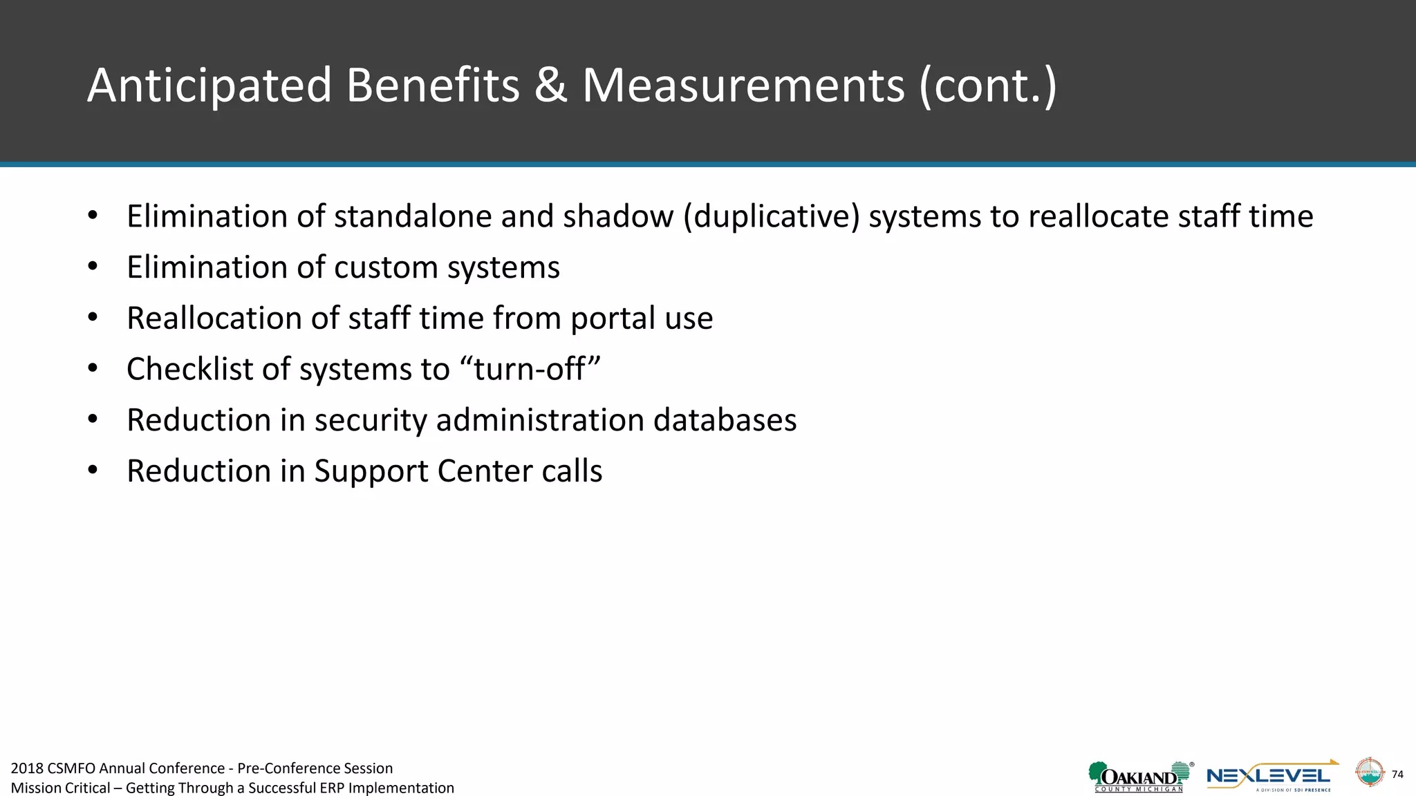 74
Anticipated Benefits & Measurements (cont.)
• Elimination of standalone and shadow (duplicative) systems to reallocate staff time
• Elimination of custom systems
• Reallocation of staff time from portal use
• Checklist of systems to “turn-off”
• Reduction in security administration databases
• Reduction in Support Center calls
2018 CSMFO Annual Conference - Pre-Conference Session
Mission Critical – Getting Through a Successful ERP Implementation
 