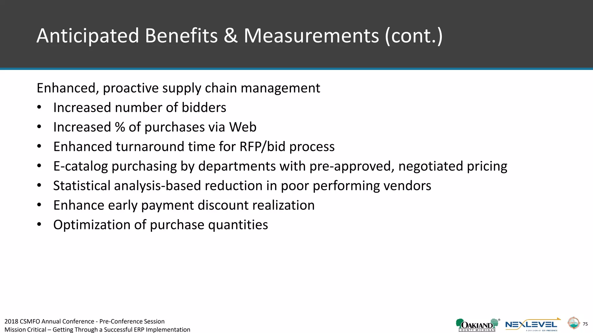 75
Anticipated Benefits & Measurements (cont.)
Enhanced, proactive supply chain management
• Increased number of bidders
• Increased % of purchases via Web
• Enhanced turnaround time for RFP/bid process
• E-catalog purchasing by departments with pre-approved, negotiated pricing
• Statistical analysis-based reduction in poor performing vendors
• Enhance early payment discount realization
• Optimization of purchase quantities
2018 CSMFO Annual Conference - Pre-Conference Session
Mission Critical – Getting Through a Successful ERP Implementation
 