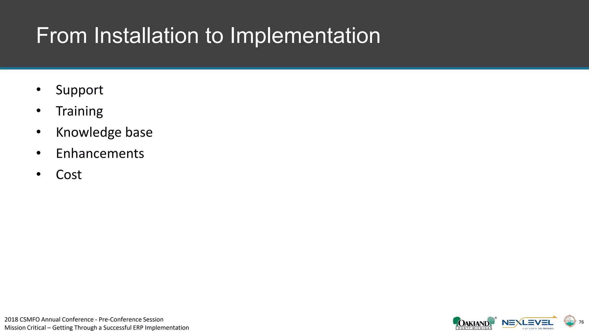 76
From Installation to Implementation
• Support
• Training
• Knowledge base
• Enhancements
• Cost
2018 CSMFO Annual Conference - Pre-Conference Session
Mission Critical – Getting Through a Successful ERP Implementation
 