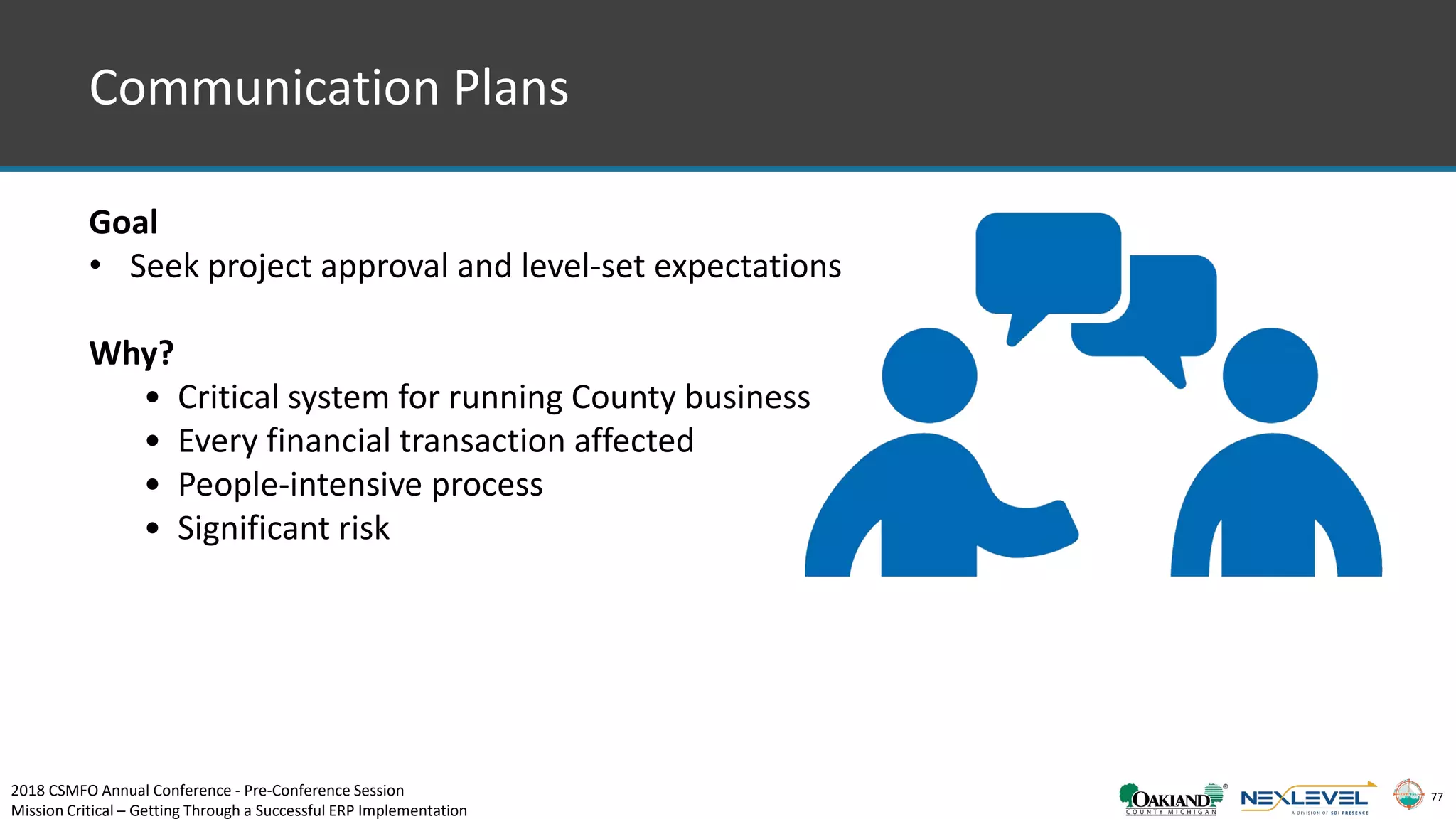 77
Communication Plans
Goal
• Seek project approval and level-set expectations
Why?
• Critical system for running County business
• Every financial transaction affected
• People-intensive process
• Significant risk
2018 CSMFO Annual Conference - Pre-Conference Session
Mission Critical – Getting Through a Successful ERP Implementation
 