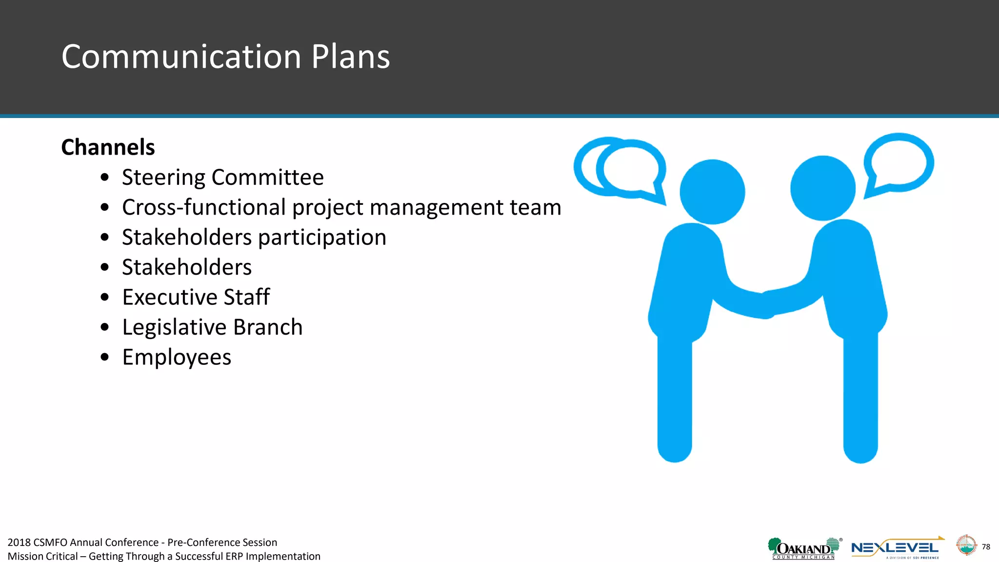 78
Communication Plans
Channels
• Steering Committee
• Cross-functional project management team
• Stakeholders participation
• Stakeholders
• Executive Staff
• Legislative Branch
• Employees
2018 CSMFO Annual Conference - Pre-Conference Session
Mission Critical – Getting Through a Successful ERP Implementation
 