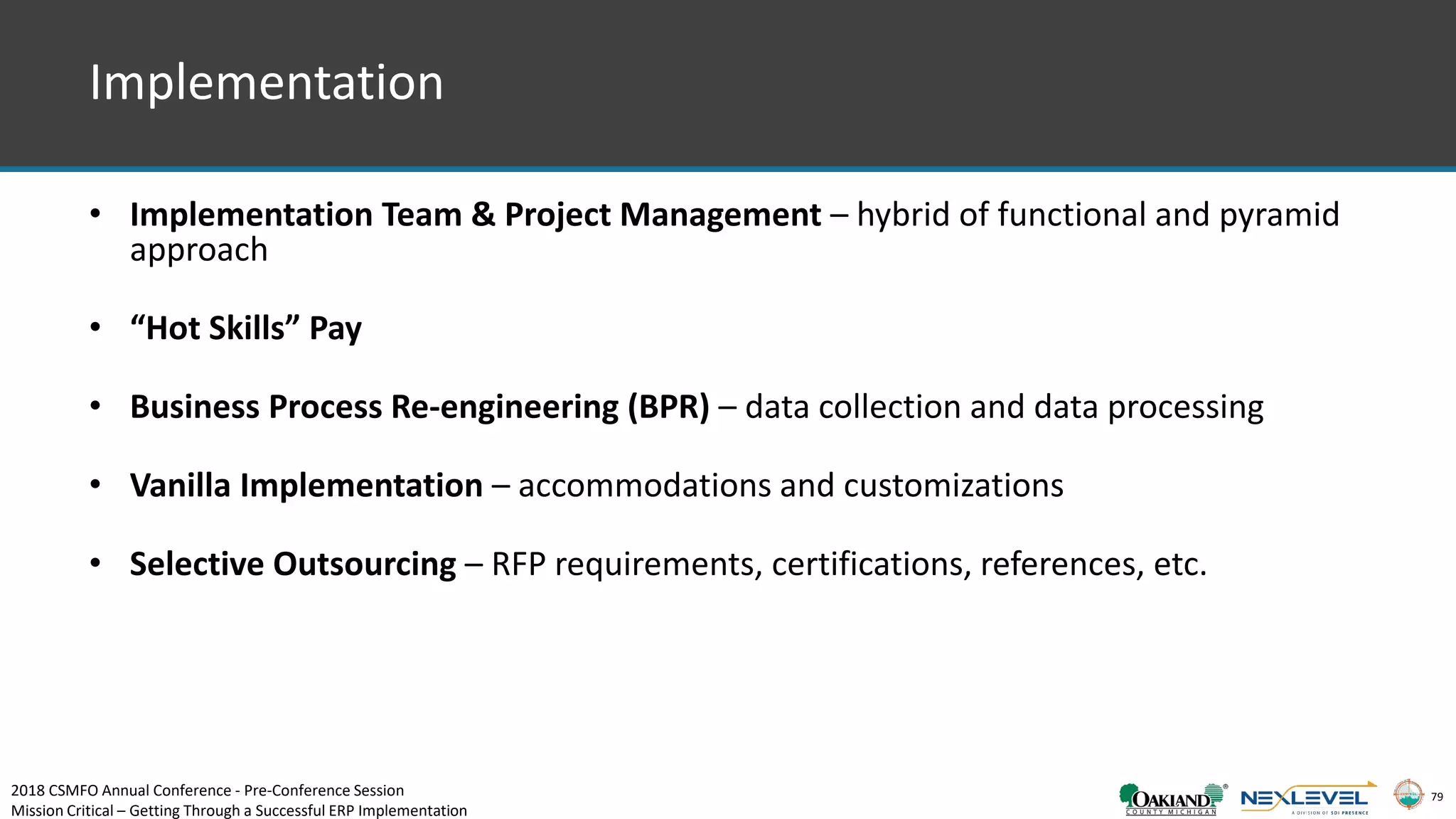 79
Implementation
• Implementation Team & Project Management – hybrid of functional and pyramid
approach
• “Hot Skills” Pay
• Business Process Re-engineering (BPR) – data collection and data processing
• Vanilla Implementation – accommodations and customizations
• Selective Outsourcing – RFP requirements, certifications, references, etc.
2018 CSMFO Annual Conference - Pre-Conference Session
Mission Critical – Getting Through a Successful ERP Implementation
 