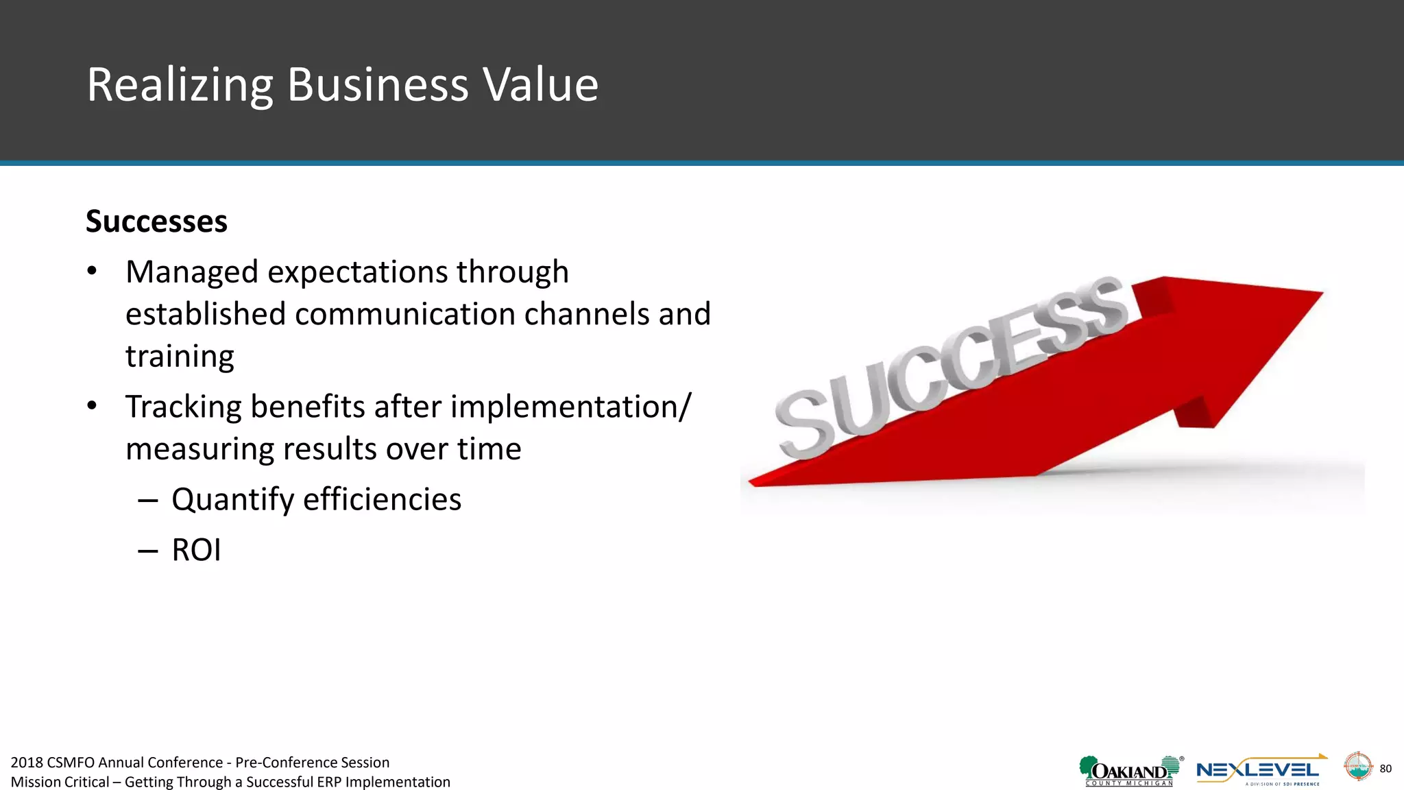 80
Realizing Business Value
Successes
• Managed expectations through
established communication channels and
training
• Tracking benefits after implementation/
measuring results over time
– Quantify efficiencies
– ROI
2018 CSMFO Annual Conference - Pre-Conference Session
Mission Critical – Getting Through a Successful ERP Implementation
 