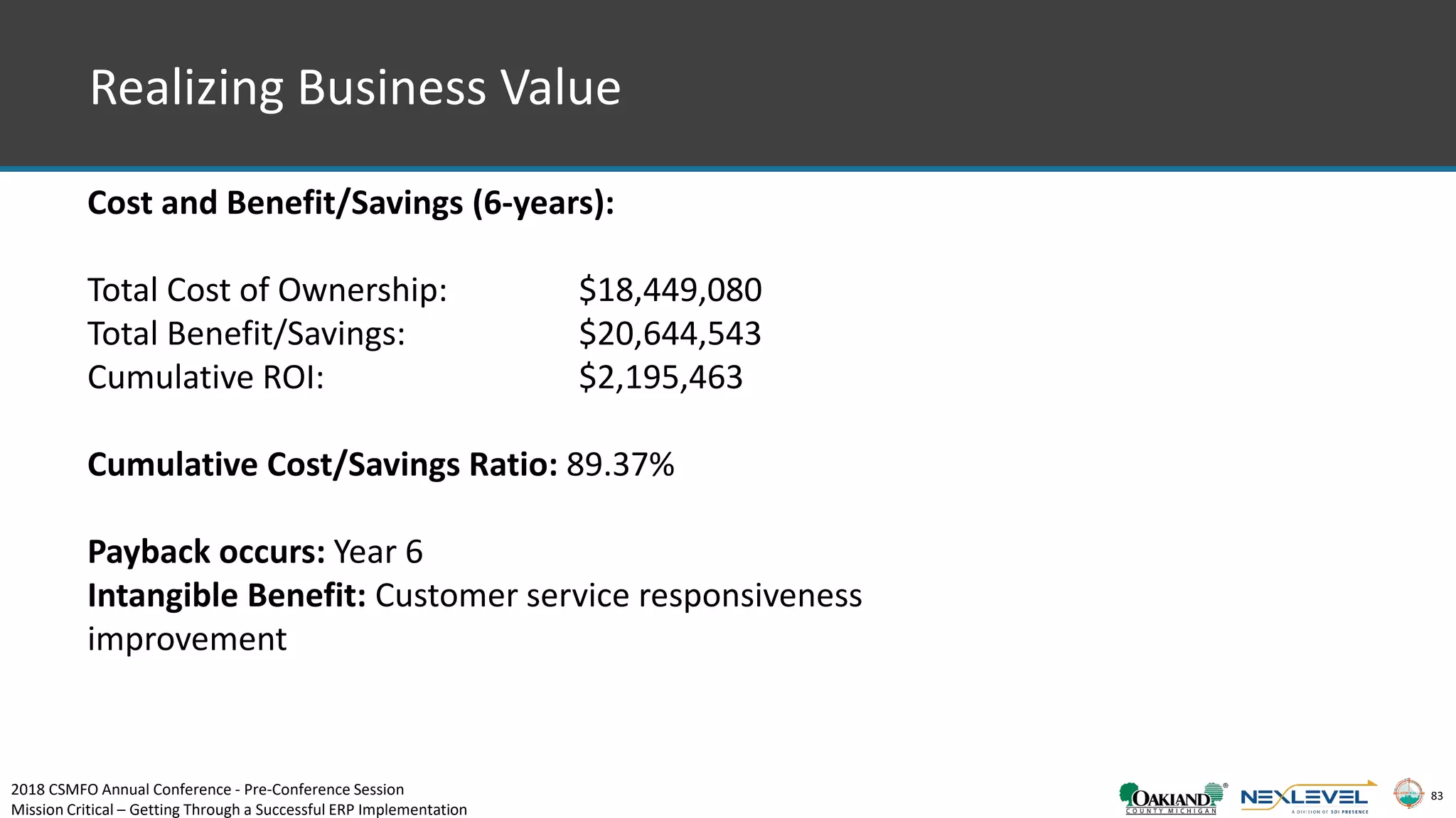 83
Cost and Benefit/Savings (6-years):
Total Cost of Ownership: $18,449,080
Total Benefit/Savings: $20,644,543
Cumulative ROI: $2,195,463
Cumulative Cost/Savings Ratio: 89.37%
Payback occurs: Year 6
Intangible Benefit: Customer service responsiveness
improvement
Realizing Business Value
2018 CSMFO Annual Conference - Pre-Conference Session
Mission Critical – Getting Through a Successful ERP Implementation
 