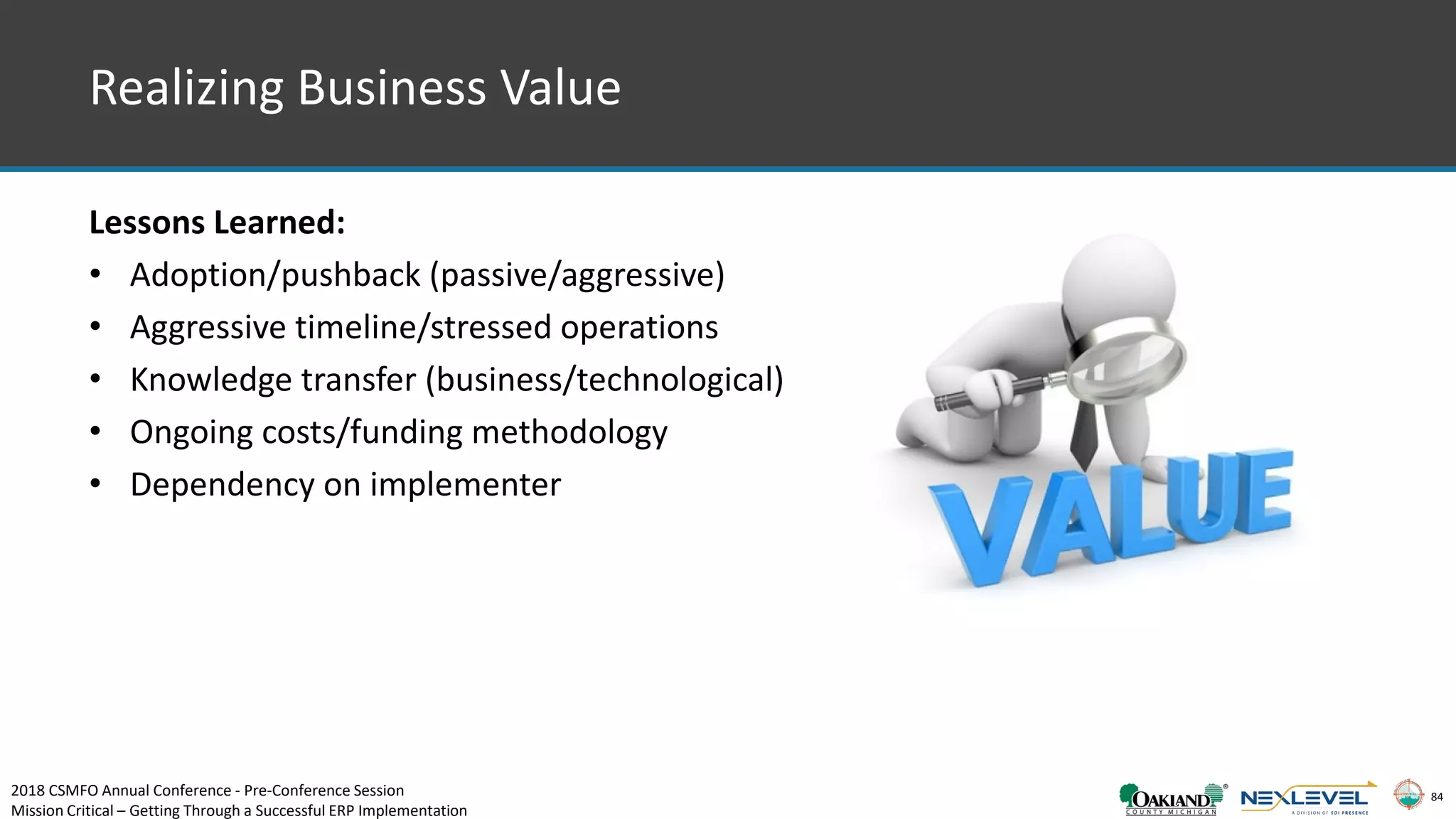84
Realizing Business Value
Lessons Learned:
• Adoption/pushback (passive/aggressive)
• Aggressive timeline/stressed operations
• Knowledge transfer (business/technological)
• Ongoing costs/funding methodology
• Dependency on implementer
2018 CSMFO Annual Conference - Pre-Conference Session
Mission Critical – Getting Through a Successful ERP Implementation
 