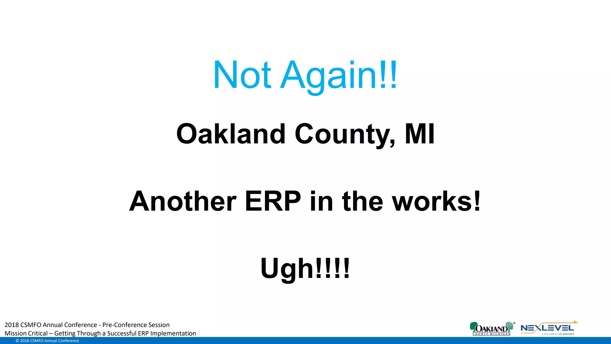 © 2018 CSMFO Annual Conference
Oakland County, MI
Another ERP in the works!
Ugh!!!!
Not Again!!
2018 CSMFO Annual Conference - Pre-Conference Session
Mission Critical – Getting Through a Successful ERP Implementation
 