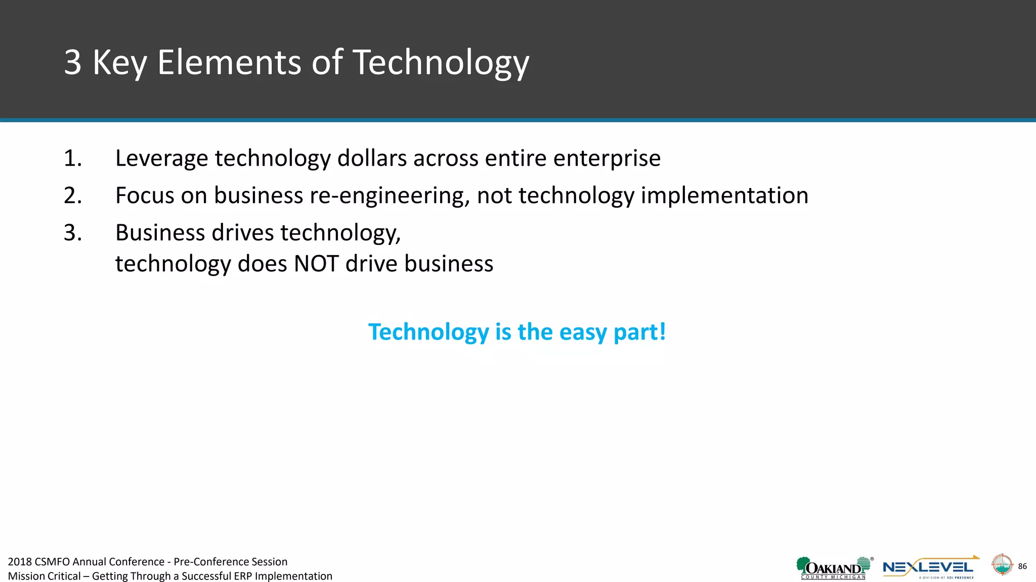 86
3 Key Elements of Technology
1. Leverage technology dollars across entire enterprise
2. Focus on business re-engineering, not technology implementation
3. Business drives technology,
technology does NOT drive business
Technology is the easy part!
2018 CSMFO Annual Conference - Pre-Conference Session
Mission Critical – Getting Through a Successful ERP Implementation
 