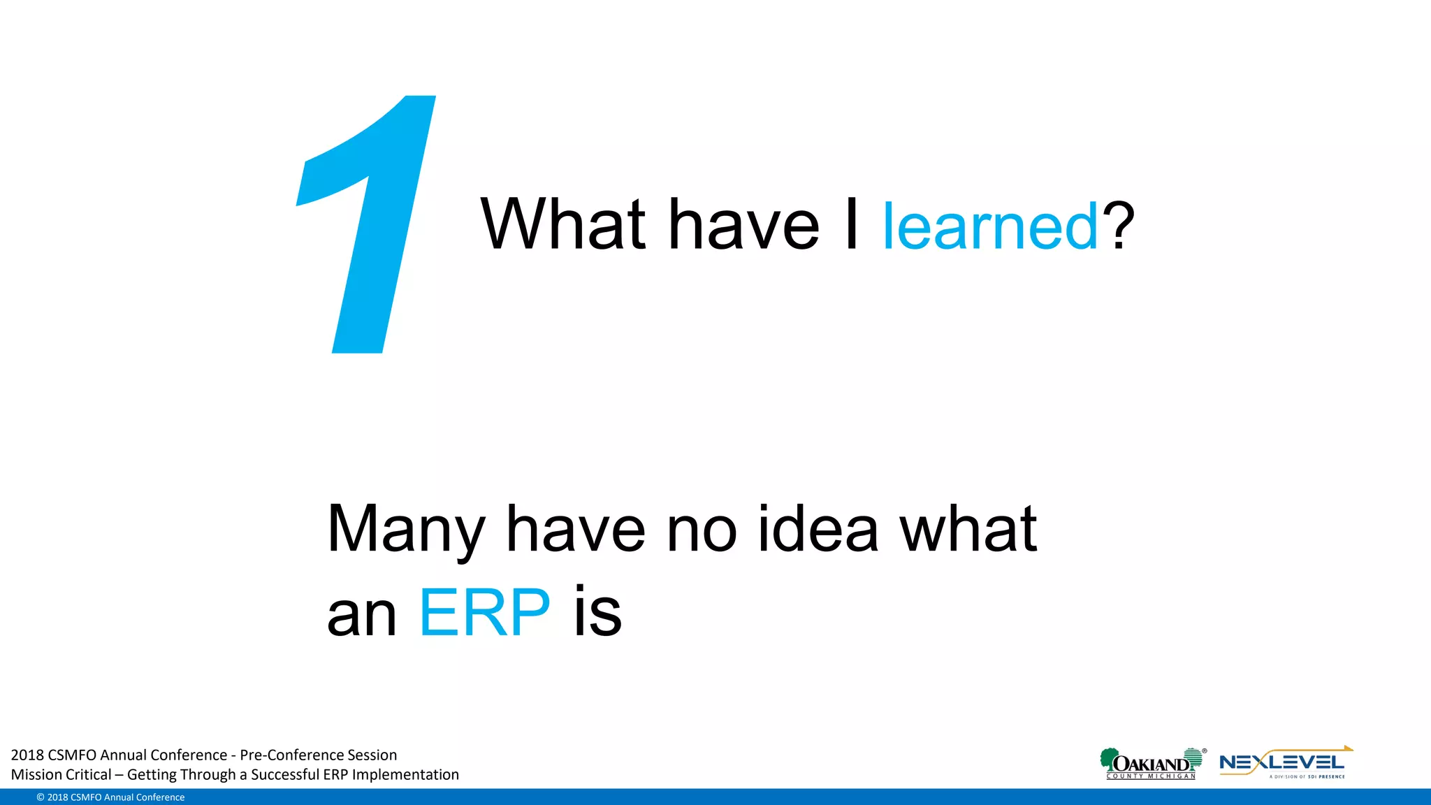 © 2018 CSMFO Annual Conference
What have I learned?
Many have no idea what
an ERP is
2018 CSMFO Annual Conference - Pre-Conference Session
Mission Critical – Getting Through a Successful ERP Implementation
 