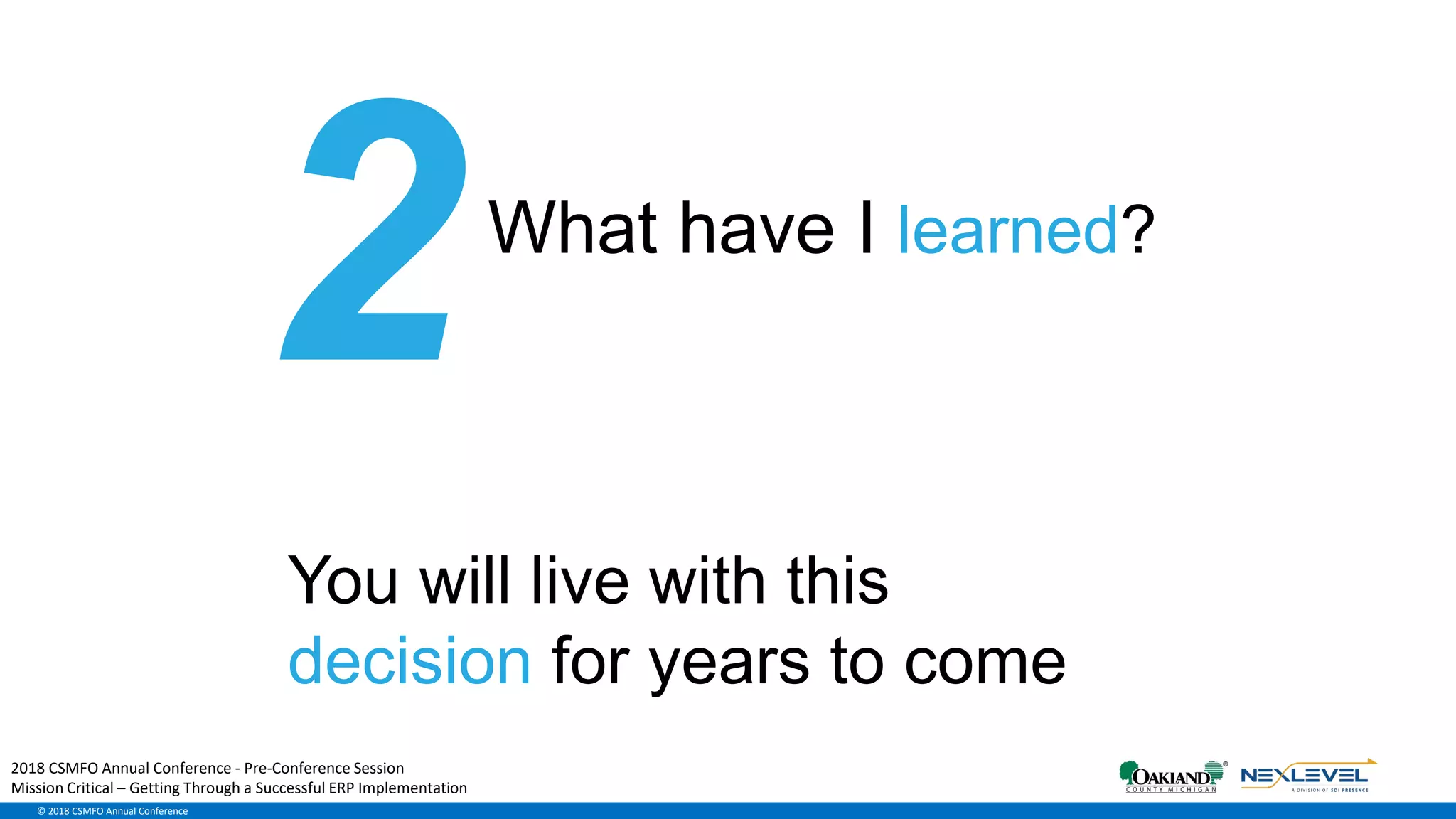 © 2018 CSMFO Annual Conference
What have I learned?
You will live with this
decision for years to come
2018 CSMFO Annual Conference - Pre-Conference Session
Mission Critical – Getting Through a Successful ERP Implementation
 