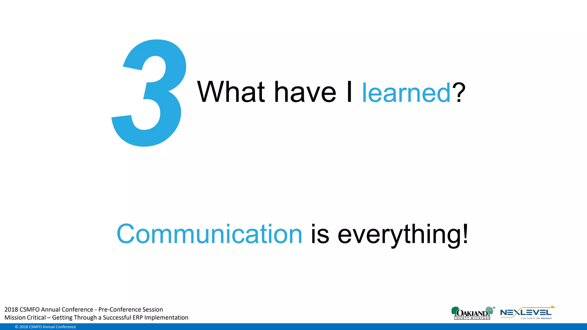 © 2018 CSMFO Annual Conference
What have I learned?
Communication is everything!
2018 CSMFO Annual Conference - Pre-Conference Session
Mission Critical – Getting Through a Successful ERP Implementation
 