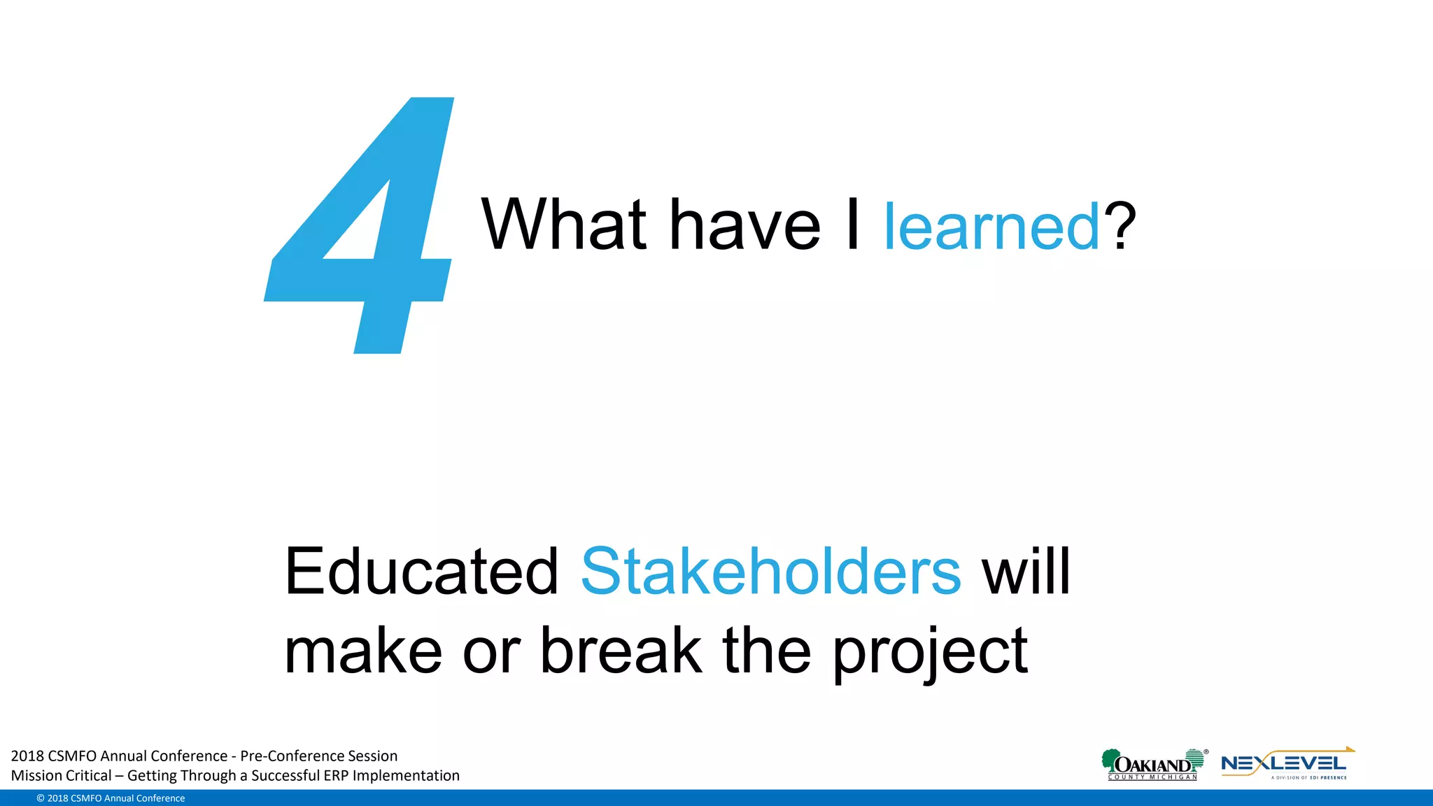 © 2018 CSMFO Annual Conference
What have I learned?
Educated Stakeholders will
make or break the project
2018 CSMFO Annual Conference - Pre-Conference Session
Mission Critical – Getting Through a Successful ERP Implementation
 