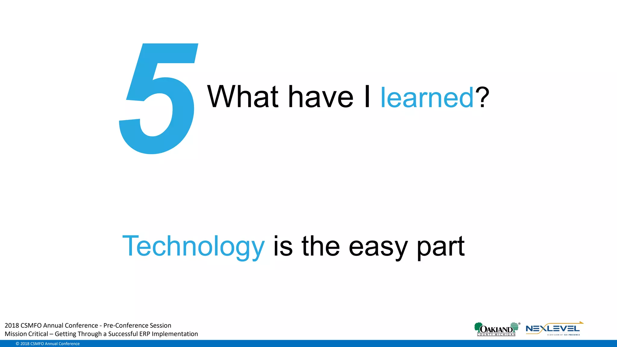 © 2018 CSMFO Annual Conference
What have I learned?
Technology is the easy part
2018 CSMFO Annual Conference - Pre-Conference Session
Mission Critical – Getting Through a Successful ERP Implementation
 