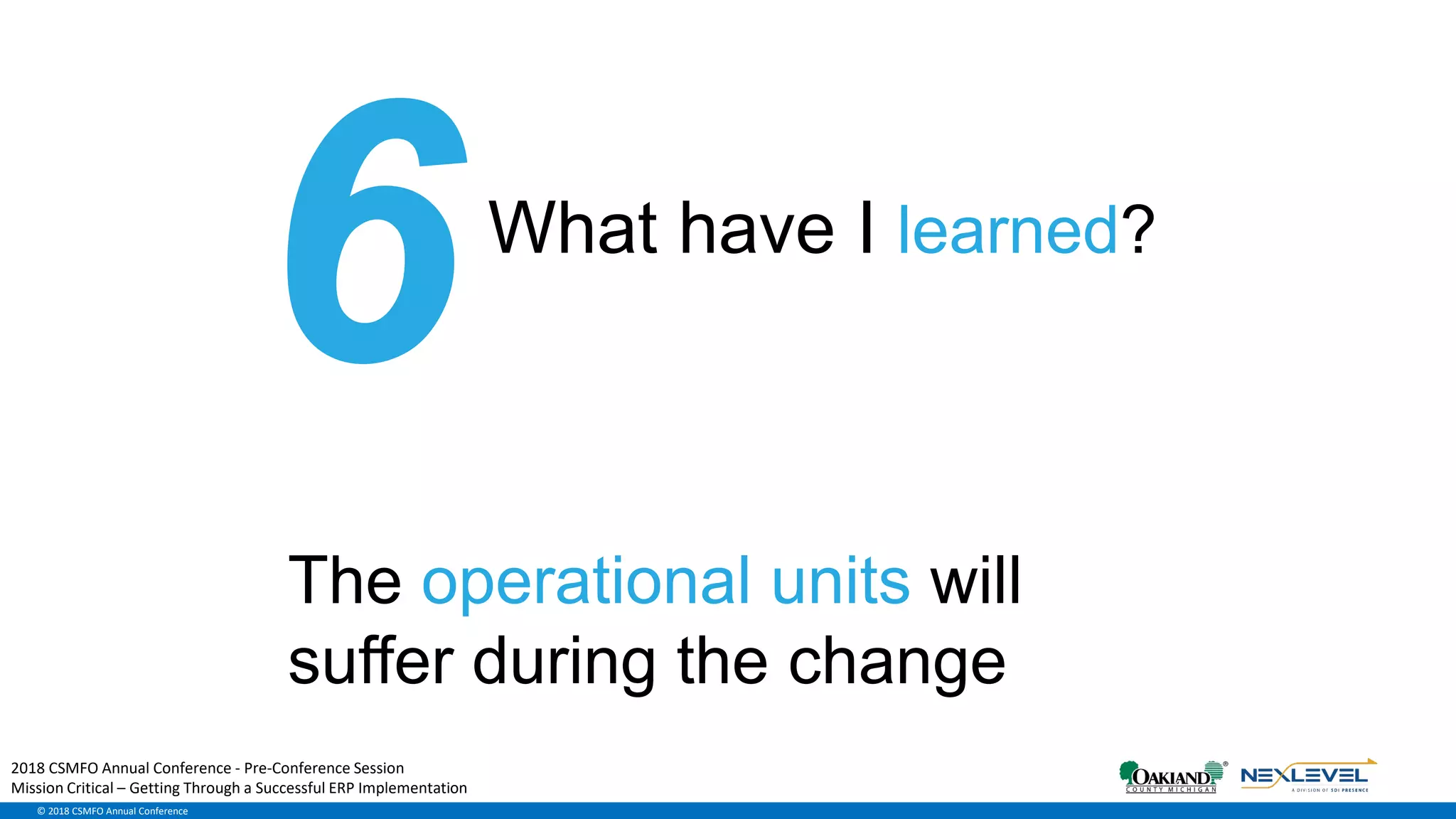 © 2018 CSMFO Annual Conference
What have I learned?
The operational units will
suffer during the change
2018 CSMFO Annual Conference - Pre-Conference Session
Mission Critical – Getting Through a Successful ERP Implementation
 