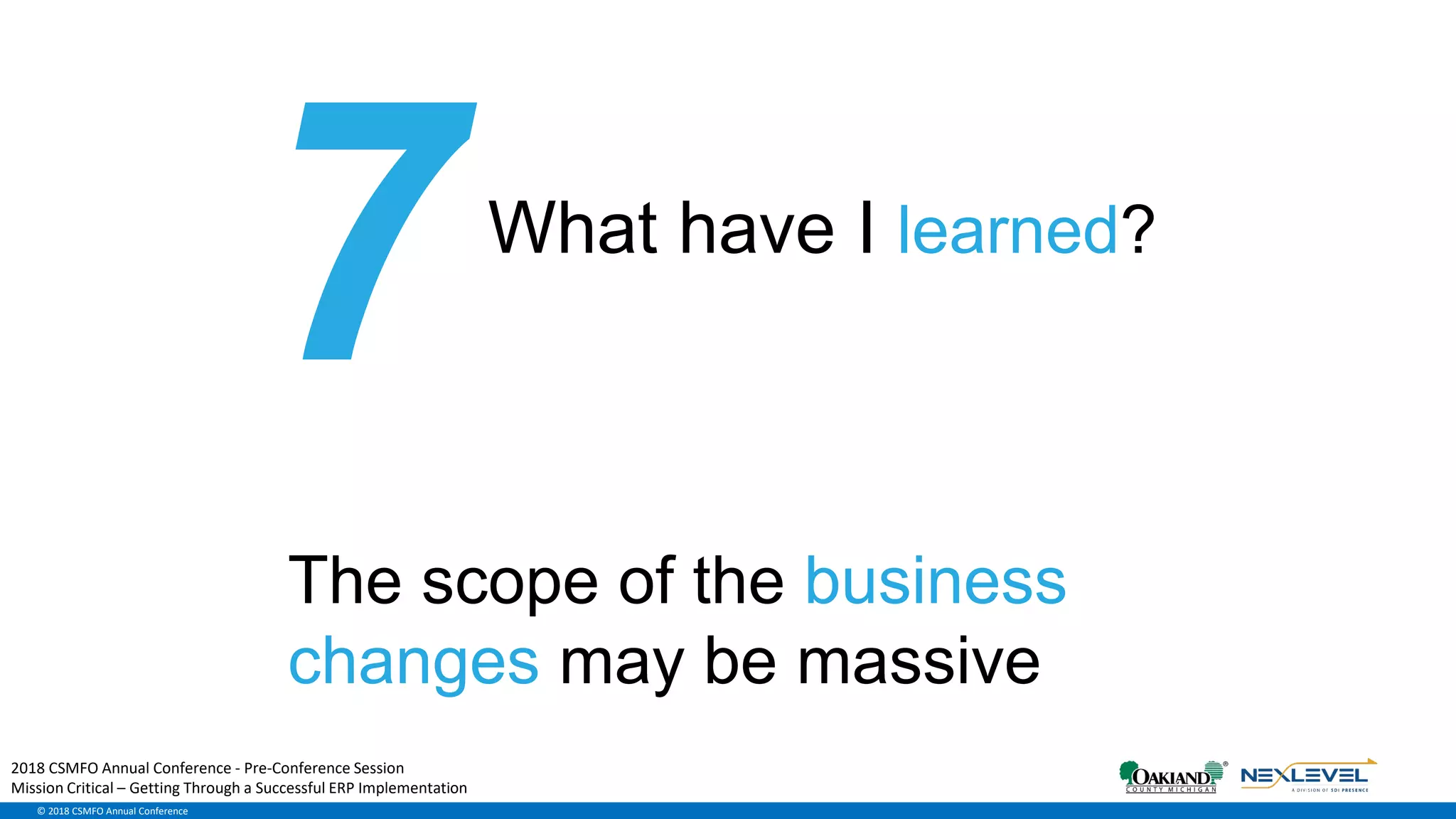 © 2018 CSMFO Annual Conference
What have I learned?
The scope of the business
changes may be massive
2018 CSMFO Annual Conference - Pre-Conference Session
Mission Critical – Getting Through a Successful ERP Implementation
 