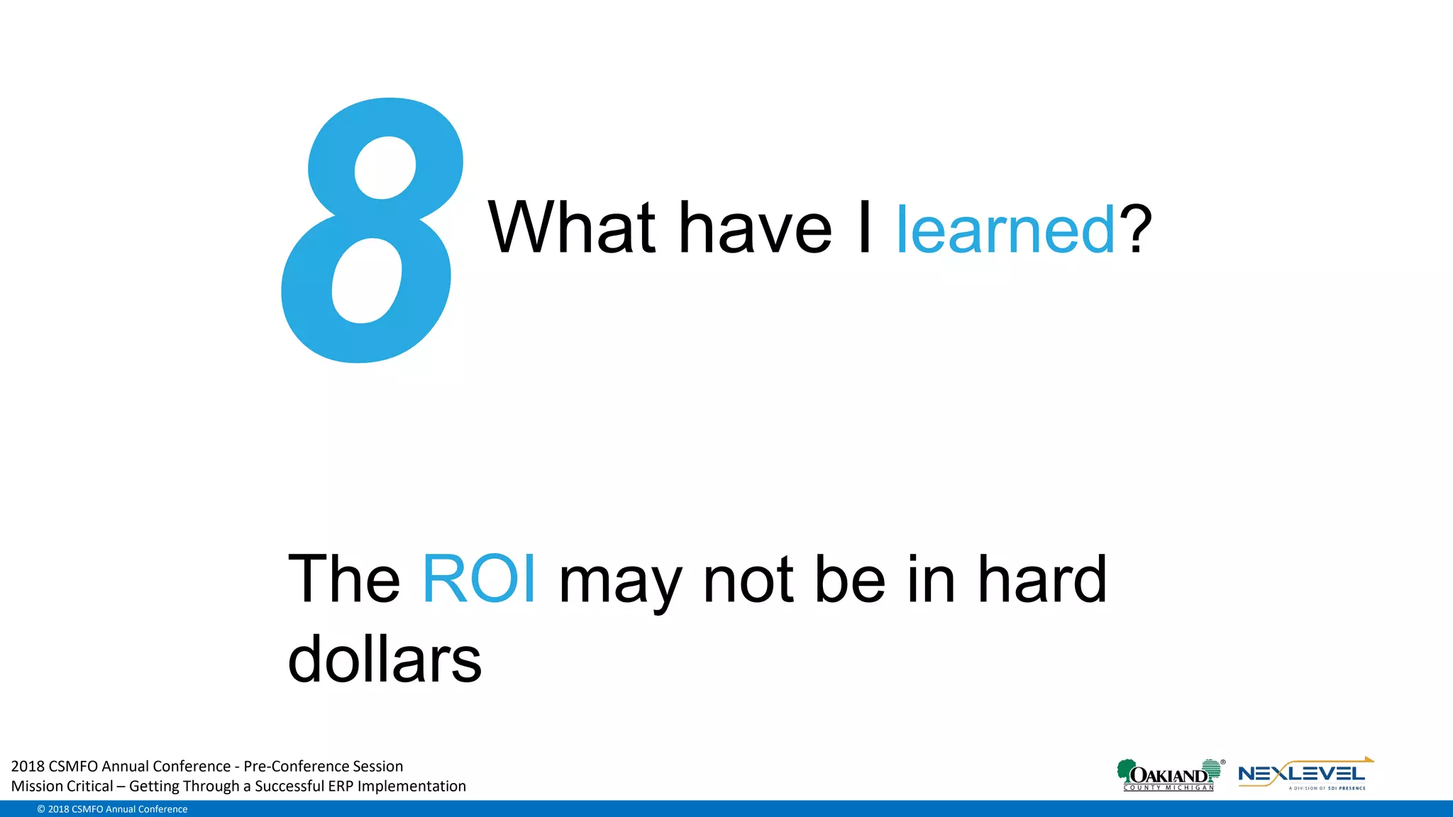 © 2018 CSMFO Annual Conference
What have I learned?
The ROI may not be in hard
dollars
2018 CSMFO Annual Conference - Pre-Conference Session
Mission Critical – Getting Through a Successful ERP Implementation
 