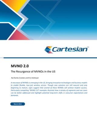 MVNO 2.0
The Resurgence of MVNOs in the US
By Charles Crandon and Eric Holzhauer
A new wave of MVNOs is emerging in the US, bringing innovative technologies and business models
to enable flexible, low-cost wireless service. Though new solutions are still nascent and only
beginning to mature, signs suggest that several of these MVNOs will achieve modest success.
Particularly compelling “MVNO 2.0” examples illustrate how a variety of segments and use cases
can be better addressed and highlight potential long-term shifts in consumer expectations and
demands.
March 2013
 