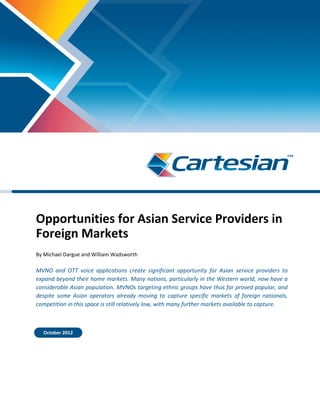 Opportunities for Asian Service Providers in
Foreign Markets
By Michael Dargue and William Wadsworth
MVNO and OTT voice applications create significant opportunity for Asian service providers to
expand beyond their home markets. Many nations, particularly in the Western world, now have a
considerable Asian population. MVNOs targeting ethnic groups have thus far proved popular, and
despite some Asian operators already moving to capture specific markets of foreign nationals,
competition in this space is still relatively low, with many further markets available to capture.
October 2012
 
