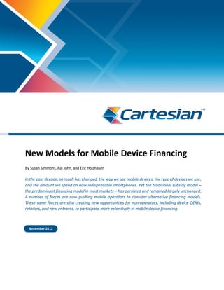 New Models for Mobile Device Financing
By Susan Simmons, Raj John, and Eric Holzhauer
In the past decade, so much has changed: the way we use mobile devices, the type of devices we use,
and the amount we spend on now indispensable smartphones. Yet the traditional subsidy model –
the predominant financing model in most markets – has persisted and remained largely unchanged.
A number of forces are now pushing mobile operators to consider alternative financing models.
These same forces are also creating new opportunities for non-operators, including device OEMs,
retailers, and new entrants, to participate more extensively in mobile device financing.
November 2012
 
