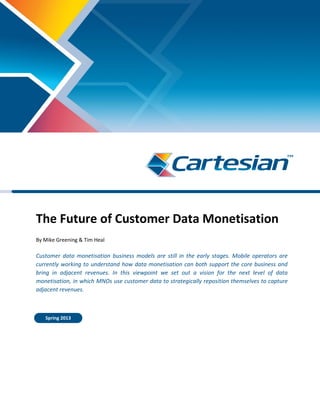 The Future of Customer Data Monetisation
By Mike Greening & Tim Heal
Customer data monetisation business models are still in the early stages. Mobile operators are
currently working to understand how data monetisation can both support the core business and
bring in adjacent revenues. In this viewpoint we set out a vision for the next level of data
monetisation, in which MNOs use customer data to strategically reposition themselves to capture
adjacent revenues.
Spring 2013
 