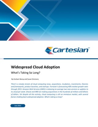 Widespread Cloud Adoption
What’s Taking So Long?
By Graham Neray and Susan Simmons
There’s a steady stream of cloud computing news, acquisitions, incubators, investments, theories
and frameworks, product launches, and startups. Forrester is forecasting 40% market growth rates
through 2015. Amazon Web Services (AWS) is releasing on average two new services or updates to
its cloud per week. Oracle and IBM are making acquisitions in the hundreds of millions and billions
of dollars. Yet despite all this activity, cloud computing is still an immature market, with several
factors holding back widespread adoption. What’s taking so long?
June 2012
 