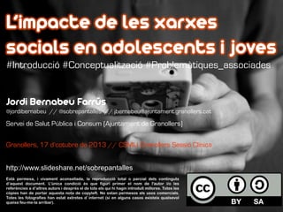 L’impacte de les xarxes
socials en adolescents i joves
#Introducció #Conceptualització #Problemàtiques_associades

Jordi Bernabeu Farrús
@jordibernabeu // @sobrepantalles // jbernabeu@ajuntament.granollers.cat

Servei de Salut Pública i Consum (Ajuntament de Granollers)
Granollers, 17 d’cotubre de 2013 // CSMIJ Granollers Sessió Clínica
http://www.slideshare.net/sobrepantalles
Està permesa, i vivament aconsellada, la reproducció total o parcial dels continguts
d’aquest document. L'única condició és que figuri primer el nom de l'autor i/o les
referències a d’altres autors i després el de tots els qui hi hagin introduït millores. Totes les
còpies han de portar aquesta nota de copyleft. No estan permesos els usos comercials.
Totes les fotografies han estat extretes d’internet (si en alguns casos existeix qualsevol
queixa feu-me-la arribar).

 